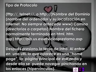 Tipo de Protocolo (fttp://, telnet://, o http://)Nombre del Dominio (nombre del ordenador y su localización en Internet. No siempre antecede www) Camino (directorios o carpetas) Nombre del fichero normalmente terminado en html, htm, asp) http://bib.us.esserviciosprestamo.asp Después presiona la tecla de Intro. Al entrar en  una URL lo que aparece es una “home page”, la  página principal de ese nodo y desde ella se  puede navegar pinchando en los enlaces (hipervínculos). 