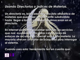 Usando Directorios o Indices de Materias.   Un directorio es, básicamente,  una lista alfabética de  materias que puede ser ampliamente subdividida hasta  llegar a los recursos que se almacenan en el directorio.  En Internet podemos encontrar este tipo de servicios que nos  ayudarán a encontrar colecciones de enlaces de recursos  en Internet sobre una materia. La mayoría ofrecen un motor de búsqueda para interrogar al sistema.  Cuando uses esta  herramienta ten en cuenta que: 