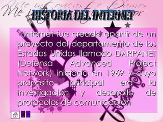 Internet fue creada apartir de un proyecto del departamento de los Estados Unidos llamado DARPANET (Defensa Advanced Project Network) iniciado en 1969 y cuyo propósito principal era la investigación y desarrollo de protocolos de comunicación HISTORIA DEL INTERNET 