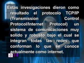 Estas invesigaciones dieron como resultado el protocolo TCP/IP (Transmission Control Protocol/Internet Protocol) un sistema de comunicaciones muy solido y robusto bajo el cual se integran todas las redes que conforman lo que se conoce actualmente como internet. 