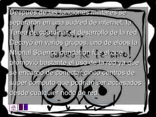 Despues de las funciones militares se separaron en una sudred de internet, la Tarea de coordinar el desarrollo de la red Decayó en varios grupos, uno de eloos la Ntional Science oundation fue el que promovió bastante el uso de la red ya que se encargo de conectar cinco centros de super computo que podrían ser accesados desde cualquier nodo de red.  