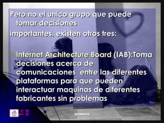 Pero no el unico grupo que puede tomar decisiones importantes, existen otros tres: Internet Architecture Board  (IAB):Toma decisiones acerca de comunicaciones  entre las diferentes plataformas para que pueden interactuar maquinas de diferentes fabricantes sin problemas 