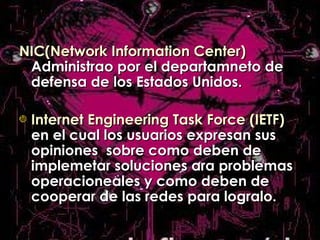 NIC(Network Information Center)  Administrao por el departamneto de defensa de los Estados Unidos. Internet Engineering Task Force (IETF)  en el cual los usuarios expresan sus opiniones  sobre como deben de implemetar soluciones ara problemas operacioneales y como deben de cooperar de las redes para logralo. 