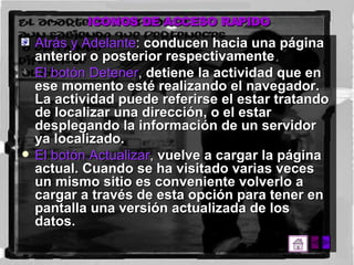 ICONOS DE ACCESO RAPIDO Atrás y Adelante :  conducen hacia una página anterior o posterior respectivamente .  El botón Detener ,  detiene la actividad que en ese momento esté realizando el navegador. La actividad puede referirse el estar tratando de localizar una dirección, o el estar desplegando la información de un servidor ya localizado.  El botón Actualizar ,  vuelve a cargar la página actual. Cuando se ha visitado varias veces un mismo sitio es conveniente volverlo a cargar a través de esta opción para tener en pantalla una versión actualizada de los datos.  