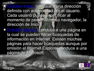 El botón Inicio,  conduce a una dirección definida con anterioridad por el usuario. Cada usuario puede especificar al momento de personalizar su navegador, la dirección de Inicio.  El botón Buscar,  conduce a una página en la cual se pueden hacer búsquedas de información en Internet. Existen muchas páginas para hacer búsquedas aunque por omisión el Internet Explorer conduce a una página de Microsoft.  