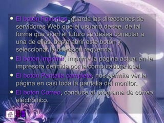 El botón Favoritos ,  guarda las direcciones de servidores Web que el usuario desee, de tal forma que si en el futuro se desea conectar a una de ellas, basta abrir este botón y seleccionar la dirección requerida.  El botón Imprimir ,  imprime la página actual en la impresora definida por la computadora local.  El botón Pantalla completa ,  nos permite ver la página en casi toda la pantalla del monitor.  El botón Correo ,  conduce al programa de correo electrónico.  