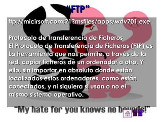 “ FTP” ftp://micirsoft.com:21?msfiles/apps/wdv701.exe Protocolo de Transferencia de Ficheros El Protocolo de Transferencia de Ficheros (FTP) es La herramienta que nos permite, a través de la red, copiar ficheros de un ordenador a otro. Y ello, sin importar en absoluto donde están localizados estos ordenadores, como están conectados, y ni siquiera si usan o no el mismo sistema operativo. 