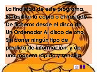 La finalidad de este programa, Es facilitar la copia o el traslado De ficheros desde el disco de Un Ordenador Al disco de otro, Sin correr ningún tipo de perdida de información, y de una manera rápida y sencilla. 