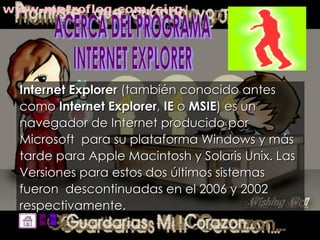 Internet Explorer  (también conocido antes  como  Internet Explorer ,  IE  o  MSIE ) es un  navegador de Internet producido por Microsoft  para su plataforma Windows y más tarde para Apple Macintosh y Solaris Unix. Las Versiones para estos dos últimos sistemas fueron  descontinuadas en el 2006 y 2002 respectivamente.   ACERCA DEL PROGRAMA  INTERNET EXPLORER 
