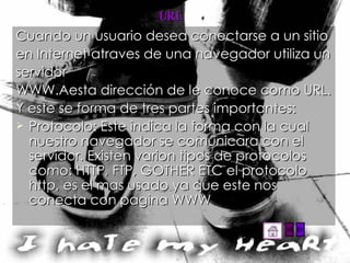 URL Cuando un usuario desea conectarse a un sitio en Internet atraves de una navegador utiliza un servidor WWW.Aesta dirección de le conoce como URL. Y este se forma de tres partes importantes: Protocolo: Este indica la forma con la cual nuestro navegador se comunicara con el servidor. Existen varion tipos de protocolos como: HTTP, FTP, GOTHER ETC el protocolo http, es el mas usado ya que este nos conecta con pagina WWW 