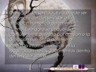 Dirección del servidor. Esta puede ser el nombre del del servidor o la dirección numérica del mismo Puerto: Este dato se encuentra comúnmente definido por omisión o la dirección numérica del mismo Ruta a la informacion: Este es la localizacion de los documentos dentro del servidor WWW. 