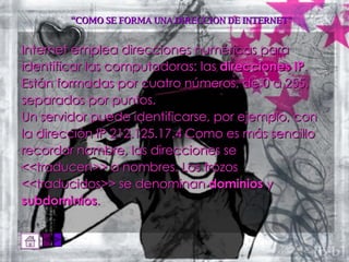 “ COMO SE FORMA UNA DIRECCION DE INTERNET” Internet emplea direcciones numéricas para identificar las computadoras: las  direcciones IP . Están formadas por cuatro números, de 0 a 255, separados por puntos.  Un servidor puede identificarse, por ejemplo, con la dirección IP 212.125.17.4 Como es más sencillo recordar nombre, las direcciones se <<traducen>> a nombres. Los trozos <<traducidos>> se denominan  dominios  y subdominios .  