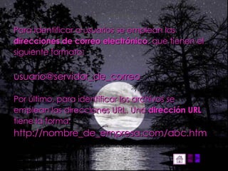 Para identificar a usuarios se emplean las direcciones de correo electrónico , que tienen el siguiente formato:  usuario@servidor_de_correo  Por último, para identificar los archivos se emplean las direcciones URL. Una  dirección URL tiene la forma:  http://nombre_de_empresa.com/abc.htm 
