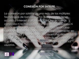CONEXIÓN POR SATELITE La conexión por satélite es una más de las múltiples Tecnologías de banda ancha que permiten tener acceso a Internet a alta velocidad. No es la más conocida ni la más usada; tampoco la más barata ni la más sencilla, pero es el mejor sistema de acceso rápido en aquellos lugares remotos, especialmente en El ámbito rural y las zonas de alta montaña, donde no llega el ADSL o el cable, las dos formas de conectarse a la Red por banda ancha más extendidas entre los usuarios.  