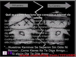 Qué es y cómo funciona una conexión a Internet vía satélite Se denomina así una conexión a Internet utilizando como medio de comunicación un satélite artificial. Los satélites pueden recibir y transmitir señales de radio, de televisión, de telefonía o cualquier otro tipo de datos. En principio, el satélite es un soporte Tan válido para conectarse a Internet como cualquier otro ancho de banda: ADSL, cable, la red eléctrica (PLC) o la tecnología UMTS.  