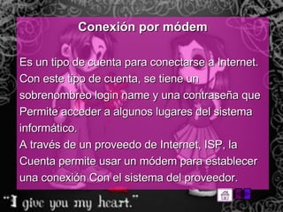 Conexión por módem Es un tipo de cuenta para conectarse a Internet. Con este tipo de cuenta, se tiene un sobrenombreo login name y una contraseña que Permite acceder a algunos lugares del sistema informático.  A través de un proveedo de Internet, ISP, la Cuenta permite usar un módem para establecer una conexión Con el sistema del proveedor.  