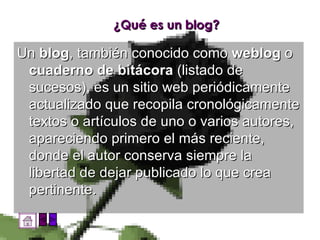 ¿Qué es un blog? Un  blog , también conocido como  weblog  o  cuaderno de bitácora  (listado de sucesos), es un sitio web periódicamente actualizado que recopila cronológicamente textos o artículos de uno o varios autores, apareciendo primero el más reciente, donde el autor conserva siempre la libertad de dejar publicado lo que crea pertinente. 