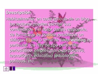 Descripción  Habitualmente, en cada artículo de un blog, los lectores pueden escribir sus comentarios y el autor darles respuesta, de forma que es posible establecer un diálogo. El uso o tema de cada  weblog  es particular, los hay de tipo personal, periodístico, empresarial o corporativo, tecnológico, educativo (edublogs), políticos, etc. 