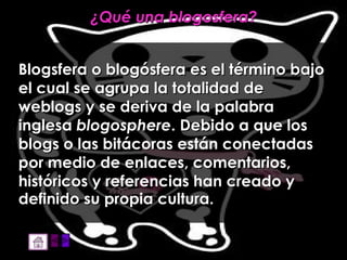 ¿Qué una blogosfera? Blogsfera o blogósfera es el término bajo el cual se agrupa la totalidad de weblogs y se deriva de la palabra  inglesa  blogosphere . Debido a que los blogs o las bitácoras están conectadas por medio de enlaces, comentarios, históricos y referencias han creado y definido su propia cultura.   