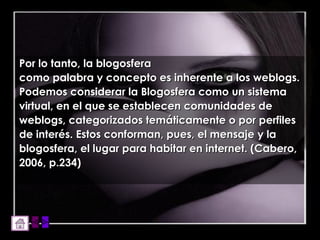 Por lo tanto, la blogosfera como palabra y concepto es inherente a los weblogs. Podemos considerar la Blogosfera como un sistema virtual, en el que se establecen comunidades de weblogs, categorizados temáticamente o por perfiles de interés. Estos conforman, pues, el mensaje y la blogosfera, el lugar para habitar en internet. (Cabero, 2006, p.234) 