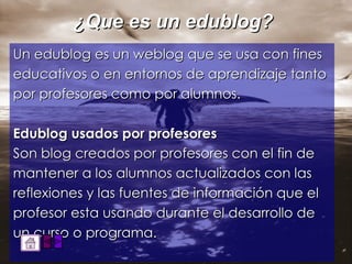 ¿Que es un edublog? Un edublog es un weblog que se usa con fines educativos o en entornos de aprendizaje tanto por profesores como por alumnos. Edublog usados por profesores Son blog creados por profesores con el fin de mantener a los alumnos actualizados con las reflexiones y las fuentes de información que el profesor esta usando durante el desarrollo de un curso o programa.  