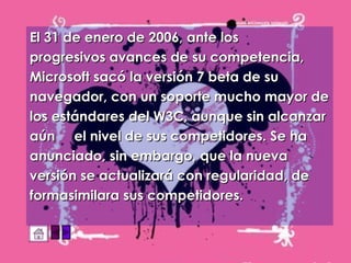 El 31 de enero de 2006, ante los  progresivos avances de su competencia,  Microsoft sacó la versión 7 beta de su  navegador, con un soporte mucho mayor de los estándares del W3C, aunque sin alcanzar aún  el nivel de sus competidores. Se ha anunciado, sin embargo, que la nueva versión se actualizará con regularidad, de formasimilara sus competidores.   