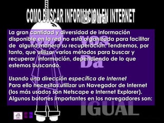 La gran cantidad y diversidad de información  disponible en la red no está organizada para facilitar de  alguna manera su recuperación. Tendremos, por tanto, que utilizar varios métodos para buscar y recuperar  información, dependiendo de lo que estemos buscando. Usando una dirección específica de Internet   Para ello necesitas utilizar un Navegador de Internet  (los más usados son Netscape e Internet Explorer).  Algunos botones importantes en los navegadores son: COMO BUSCAR INFORMACION EN INTERNET 