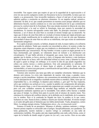 irresistible. Tan seguro como que respiro sé que en la seguridad de la equivocación o el
error de una acción cualquiera reside con frecuencia la fuerza irresistible, la única que nos
impele a su prosecución. Esta invencible tendencia a hacer el mal por el mal mismo no
admitirá análisis o resolución en ulteriores elementos. Es un impulso radical, primitivo,
elemental. Se dirá, lo sé, que cuando persistimos en nuestros actos porque sabemos que no
deberíamos hacerlo, nuestra conducta no es sino una modificación de la que comúnmente
provoca la combatividad de la frenología. Pero una mirada mostrará la falacia de esta idea.
La combatividad, a la cual se refiere la frenología, tiene por esencia la necesidad de
autodefensa. Es nuestra salvaguardia contra todo daño. Su principio concierne a nuestro
bienestar, y así el deseo de estar bien es excitado al mismo tiempo que su desarrollo. Se
sigue que el deseo de estar bien debe ser excitado al mismo tiempo por algún principio que
será una simple modificación de la combatividad, pero en el caso de esto que llamamos
perversidad el deseo de estar bien no sólo no se manifiesta, sino que existe un sentimiento
fuertemente antagónico.
Si se apela al propio corazón, se hallará, después de todo, la mejor réplica a la sofistería
que acaba de señalarse. Nadie que consulte con sinceridad su alma y la someta a todas las
preguntas estará dispuesto a negar que esa tendencia es absolutamente radical. No es más
incomprensible que característica. No hay hombre viviente a quien en algún período no lo
haya atormentado, por ejemplo, un vehemente deseo de torturar a su interlocutor con
circunloquios. El que habla advierte el desagrado que causa; tiene toda la intención de
agradar; por lo demás, es breve, preciso y claro; el lenguaje más lacónico y más luminoso
lucha por brotar de su boca; sólo con dificultad refrena su curso; teme y lamenta la cólera
de aquel a quien se dirige; sin embargo, se le ocurre la idea de que puede engendrar esa
cólera con ciertos incisos y ciertos paréntesis. Este solo pensamiento es suficiente. El
impulso crece hasta el deseo, el deseo hasta el anhelo, el anhelo hasta un ansia
incontrolable y el ansia (con gran pesar y mortificación del que habla y desafiando todas las
consecuencias) es consentida.
Tenemos ante nosotros una tarea que debe ser cumplida velozmente. Sabemos que la
demora será ruinosa. La crisis más importante de nuestra vida exige, a grandes voces,
energía y acción inmediatas. Ardemos, nos consumimos de ansiedad por comenzar la tarea,
y en la anticipación de su magnífico resultado nuestra alma se enardece. Debe, tiene que ser
emprendida hoy y, sin embargo, la dejamos para mañana; y ¿por qué? No hay respuesta,
salvo que sentimos esa actitud perversa, usando la palabra sin comprensión del principio.
El día siguiente llega, y con él una ansiedad más impaciente por cumplir con nuestro deber,
pero con este verdadero aumento de ansiedad llega también un indecible anhelo de
postergación realmente espantosa por lo insondable. Este anhelo cobra fuerzas a medida
que pasa el tiempo. La última hora para la acción está al alcance de nuestra mano. Nos
estremece la violencia del conflicto interior, de lo definido con lo indefinido, de la sustancia
con la sombra. Pero si la contienda ha llegado tan lejos, la sombra es la que vence,
luchamos en vano. Suena la hora y doblan a muerto por nuestra felicidad. Al mismo tiempo
es el canto del gallo para el fantasma que nos había atemorizado. Vuela, desaparece, somos
libres. La antigua energía retorna. Trabajaremos ahora. ¡Ay, es demasiado tarde!
Estamos al borde de un precipicio. Miramos el abismo, sentimos malestar y vértigo.
Nuestro primer impulso es retroceder ante el peligro. Inexplicablemente, nos quedamos. En
lenta graduación, nuestro malestar y nuestro vértigo se confunden en una nube de
sentimientos inefables. Por grados aún más imperceptibles esta nube cobra forma, como el
vapor de la botella de donde surgió el genio en Las mil y una noches. Pero en esa nube
 