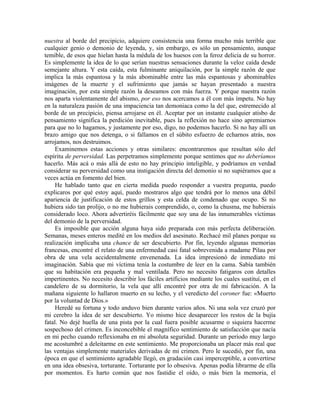 nuestra al borde del precipicio, adquiere consistencia una forma mucho más terrible que
cualquier genio o demonio de leyenda, y, sin embargo, es sólo un pensamiento, aunque
temible, de esos que hielan hasta la médula de los huesos con la feroz delicia de su horror.
Es simplemente la idea de lo que serían nuestras sensaciones durante la veloz caída desde
semejante altura. Y esta caída, esta fulminante aniquilación, por la simple razón de que
implica la más espantosa y la más abominable entre las más espantosas y abominables
imágenes de la muerte y el sufrimiento que jamás se hayan presentado a nuestra
imaginación, por esta simple razón la deseamos con más fuerza. Y porque nuestra razón
nos aparta violentamente del abismo, por eso nos acercamos a él con más ímpetu. No hay
en la naturaleza pasión de una impaciencia tan demoniaca como la del que, estremecido al
borde de un precipicio, piensa arrojarse en él. Aceptar por un instante cualquier atisbo de
pensamiento significa la perdición inevitable, pues la reflexión no hace sino apremiarnos
para que no lo hagamos, y justamente por eso, digo, no podemos hacerlo. Si no hay allí un
brazo amigo que nos detenga, o si fallamos en el súbito esfuerzo de echarnos atrás, nos
arrojamos, nos destruimos.
Examinemos estas acciones y otras similares: encontraremos que resultan sólo del
espíritu de perversidad. Las perpetramos simplemente porque sentimos que no deberíamos
hacerlo. Más acá o más allá de esto no hay principio inteligible, y podríamos en verdad
considerar su perversidad como una instigación directa del demonio si no supiéramos que a
veces actúa en fomento del bien.
He hablado tanto que en cierta medida puedo responder a vuestra pregunta, puedo
explicaros por qué estoy aquí, puedo mostraros algo que tendrá por lo menos una débil
apariencia de justificación de estos grillos y esta celda de condenado que ocupo. Si no
hubiera sido tan prolijo, o no me hubierais comprendido, o, como la chusma, me hubierais
considerado loco. Ahora advertiréis fácilmente que soy una de las innumerables víctimas
del demonio de la perversidad.
Es imposible que acción alguna haya sido preparada con más perfecta deliberación.
Semanas, meses enteros medité en los medios del asesinato. Rechacé mil planes porque su
realización implicaba una chance de ser descubierto. Por fin, leyendo algunas memorias
francesas, encontré el relato de una enfermedad casi fatal sobrevenida a madame Pilau por
obra de una vela accidentalmente envenenada. La idea impresionó de inmediato mi
imaginación. Sabía que mi víctima tenía la costumbre de leer en la cama. Sabía también
que su habitación era pequeña y mal ventilada. Pero no necesito fatigaros con detalles
impertinentes. No necesito describir los fáciles artificios mediante los cuales sustituí, en el
candelero de su dormitorio, la vela que allí encontré por otra de mi fabricación. A la
mañana siguiente lo hallaron muerto en su lecho, y el veredicto del coroner fue: «Muerto
por la voluntad de Dios.»
Heredé su fortuna y todo anduvo bien durante varios años. Ni una sola vez cruzó por
mi cerebro la idea de ser descubierto. Yo mismo hice desaparecer los restos de la bujía
fatal. No dejé huella de una pista por la cual fuera posible acusarme o siquiera hacerme
sospechoso del crimen. Es inconcebible el magnífico sentimiento de satisfacción que nacía
en mi pecho cuando reflexionaba en mi absoluta seguridad. Durante un período muy largo
me acostumbré a deleitarme en este sentimiento. Me proporcionaba un placer más real que
las ventajas simplemente materiales derivadas de mi crimen. Pero le sucedió, por fin, una
época en que el sentimiento agradable llegó, en gradación casi imperceptible, a convertirse
en una idea obsesiva, torturante. Torturante por lo obsesiva. Apenas podía librarme de ella
por momentos. Es harto común que nos fastidie el oído, o más bien la memoria, el
 