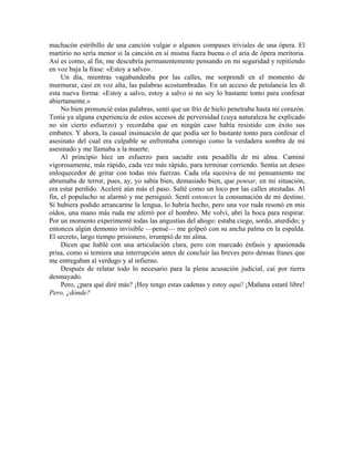 machacón estribillo de una canción vulgar o algunos compases triviales de una ópera. El
martirio no sería menor si la canción en sí misma fuera buena o el aria de ópera meritoria.
Así es como, al fin, me descubría permanentemente pensando en mi seguridad y repitiendo
en voz baja la frase: «Estoy a salvo».
Un día, mientras vagabundeaba por las calles, me sorprendí en el momento de
murmurar, casi en voz alta, las palabras acostumbradas. En un acceso de petulancia les di
esta nueva forma: «Estoy a salvo, estoy a salvo si no soy lo bastante tonto para confesar
abiertamente.»
No bien pronuncié estas palabras, sentí que un frío de hielo penetraba hasta mi corazón.
Tenía ya alguna experiencia de estos accesos de perversidad (cuya naturaleza he explicado
no sin cierto esfuerzo) y recordaba que en ningún caso había resistido con éxito sus
embates. Y ahora, la casual insinuación de que podía ser lo bastante tonto para confesar el
asesinato del cual era culpable se enfrentaba conmigo como la verdadera sombra de mi
asesinado y me llamaba a la muerte.
Al principio hice un esfuerzo para sacudir esta pesadilla de mi alma. Caminé
vigorosamente, más rápido, cada vez más rápido, para terminar corriendo. Sentía un deseo
enloquecedor de gritar con todas mis fuerzas. Cada ola sucesiva de mi pensamiento me
abrumaba de terror, pues, ay, yo sabía bien, demasiado bien, que pensar, en mi situación,
era estar perdido. Aceleré aún más el paso. Salté como un loco por las calles atestadas. Al
fin, el populacho se alarmó y me persiguió. Sentí entonces la consumación de mi destino.
Si hubiera podido arrancarme la lengua, lo habría hecho, pero una voz ruda resonó en mis
oídos, una mano más ruda me aferró por el hombro. Me volví, abrí la boca para respirar.
Por un momento experimenté todas las angustias del ahogo: estaba ciego, sordo, aturdido; y
entonces algún demonio invisible —pensé— me golpeó con su ancha palma en la espalda.
El secreto, largo tiempo prisionero, irrumpió de mi alma.
Dicen que hablé con una articulación clara, pero con marcado énfasis y apasionada
prisa, como si temiera una interrupción antes de concluir las breves pero densas frases que
me entregaban al verdugo y al infierno.
Después de relatar todo lo necesario para la plena acusación judicial, caí por tierra
desmayado.
Pero, ¿para qué diré más? ¡Hoy tengo estas cadenas y estoy aquí! ¡Mañana estaré libre!
Pero, ¿dónde?
 