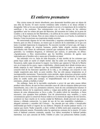 El entierro prematuro
Hay ciertos temas de interés absorbente, pero demasiado horribles para ser objeto de
una obra de ficción. El mero escritor romántico debe evitarlos si no desea ofender o
desagradar. Sólo se los usa con propiedad cuando lo severo y lo majestuoso de la verdad los
santifican y los sostienen. Nos estremecemos con el más intenso de los «dolores
agradables» ante los relatos del paso del Beresina, del terremoto de Lisboa, de la peste de
Londres y de la matanza de San Bartolomé, o la asfixia de los ciento veintitrés prisioneros
en el Pozo Negro de Calcuta. Pero en estos relatos lo excitante es el hecho, la realidad, la
historia. Como invenciones nos inspirarían simple aversión.
He mencionado algunas de las más destacadas y augustas calamidades que registra la
historia; pero en ellas el alcance, no menos que el carácter de la calamidad, es lo que con
tanta vivacidad impresiona la imaginación. No necesito recordar al lector que, del largo y
horripilante catálogo de miserias humanas, podría haber elegido muchos ejemplos
individuales más llenos de sufrimiento esencial que cualquiera de estos vastos desastres
generales. La verdadera desgracia, el infortunio por esencia, es particular, no difuso.
¡Agradezcamos a Dios misericordioso que los horribles extremos de agonía sean
soportados por el hombre solo y nunca por el hombre en masa!
Ser enterrado vivo es, fuera de toda discusión, el más terrible de los extremos que
jamás haya caído en suerte al simple mortal. Que ha caído con frecuencia, con mucha
frecuencia, nadie capaz de pensar lo negará. Los límites que separan la Vida de la Muerte
son, en el mejor de los casos, vagos e indefinidos. ¿Quién puede decir dónde termina una y
dónde empieza la otra? Sabemos que hay enfermedades en las cuales se produce una
cesación total de las funciones aparentes de la vida, y, sin embargo, esa cesación es una
simple suspensión para darle su justo nombre. Hay tan sólo pausas temporarias en el
incomprensible mecanismo. Transcurrido cierto período, algún misterioso principio oculto
pone de nuevo en movimiento los mágicos piñones y las ruedas de hechicería. La cuerda de
plata no estaba suelta para siempre, ni irreparablemente roto el vaso de oro. Pero,
entretanto, ¿dónde se hallaba el alma?
Sin embargo, fuera de la inevitable conclusión a priori de que tales causas deben
producir tales efectos, de que los bien conocidos casos de vida en suspenso deben provocar
naturalmente, una y otra vez, prematuros entierros, fuera de esta consideración tenemos el
testimonio directo de la experiencia médica y vulgar para probar que realmente un gran
número de estas inhumaciones se lleva a cabo. Yo podría referir de inmediato, si fuera
necesario, cien ejemplos bien probados. Uno de características muy notables, y cuyas
circunstancias quizá se conserven frescas todavía en la memoria de algunos de mis lectores,
aconteció no hace mucho en la vecina ciudad de Baltimore, donde provocó una penosa,
intensa y dilatada conmoción. La mujer de uno de los más respetables ciudadanos —
abogado eminente y miembro del Consejo— fue atacada por una súbita e inexplicable
enfermedad que burló el ingenio de sus médicos. Después de mucho padecer murió, o se
supone que murió. Nadie sospechó, a decir verdad, ni había razón para sospechar, que no
estaba realmente muerta. Presentaba todas las apariencias comunes de la muerte. El rostro
tenía el habitual contorno contraído, sumido. Los labios mostraban la habitual palidez
marmórea. Los ojos carecían de brillo. Faltaba el calor. Las pulsaciones habían cesado.
 