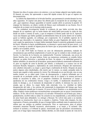 Durante tres días el cuerpo estuvo sin enterrar, y en ese tiempo adquirió una rigidez pétrea.
El funeral, en suma, fue apresurado a causa del rápido avance de lo que se supuso era
descomposición.
La señora fue depositada en la bóveda familiar, que permaneció cerrada durante los tres
años siguientes. Al expirar este plazo fue abierta para la recepción de un sarcófago; mas,
¡ah!, ¡qué espantoso choque aguardaba al marido cuando abrió en persona la puerta! Al
empujar los batientes, un objeto vestido de blanco cayó rechinando en sus brazos. Era el
esqueleto de su mujer con la mortaja todavía puesta.
Una cuidadosa investigación brindó la evidencia de que había revivido dos días
después de su sepultura; que su lucha dentro del ataúd había provocado la caída de éste
desde un nicho o estante al suelo, y que al romperse el féretro pudo salir de él. Apareció
vacía una lámpara que había quedado accidentalmente llena de aceite dentro de la tumba;
quizá se hubiera agotado, sin embargo, por evaporación. En el peldaño superior de la
escalera que descendía a la espantosa cámara había un gran fragmento del ataúd, con el
cual, según las apariencias, la mujer había intentado llamar la atención golpeando la puerta
de hierro. Mientras lo hacía, probablemente, se desmayó o quizá murió de puro terror, y al
caer, la mortaja se enredó en alguna pieza de hierro que se proyectaba hacia adentro. Allí
quedó y así se pudrió, erecta.
En el año 1810 hubo en Francia un caso de inhumación prematura, rodeado de
circunstancias que justifican ampliamente el aserto de que la verdad es más extraña que la
ficción. La heroína de la historia era mademoiselle Victorine Lafourcade, una joven de
ilustre familia, rica y de gran belleza. Entre sus numerosos cortejantes se contaba Julien
Bossuet, un pobre littérateur o periodista de París. Su talento y su afabilidad general lo
habían señalado a la atención de la heredera, quien parecía haberse enamorado realmente de
él, pero su orgullo de casta la decidió, por último, a rechazarlo y a casarse con un tal
monsieur Renelle, banquero y diplomático de cierta distinción. Después del matrimonio,
este caballero descuidó a su mujer y quizá llegó a maltratarla de hecho. Después de pasar
juntos algunos años desdichados, ella murió; por lo menos, su estado semejaba tanto la
muerte que engañó a todos quienes la vieron. Fue inhumada no en una bóveda, sino en una
tumba común, en su aldea natal. Lleno de desesperación, y todavía inflamado por el
recuerdo de su profundo cariño, el enamorado viaja de la capital a la remota provincia
donde se encuentra la aldea, con el propósito romántico de desenterrar el cuerpo y
apoderarse de sus exuberantes trenzas. Llega a la tumba. A medianoche desentierra el
ataúd, lo destapa y, en el momento de desprender el cabello, lo detienen los ojos de la
amada, que se abren. La mujer había sido enterrada viva. La vitalidad no había
desaparecido del todo, y las caricias del enamorado la despertaron del letargo que fuera
equivocadamente tomado por la muerte. El joven la llevó frenético a su alojamiento en la
aldea. Empleó ciertos poderosos reconstituyentes aconsejados por no pocos conocimientos
médicos. Al fin, ella revivió. Reconoció a su salvador. Permaneció con él hasta que, lenta y
gradualmente, recobró toda su salud. Su corazón no era empedernido, y esta última lección
de amor bastó para ablandarlo. Lo entregó a Bossuet. No volvió más junto a su marido;
ocultando su resurrección, huyó con su amante a América. Veinte años después, los dos
regresaron a Francia, persuadidos de que el tiempo había cambiado tanto la apariencia de la
señora que sus amigos no podrían reconocerla. Pero se equivocaron, pues al primer
encuentro monsieur Renelle reconoció, efectivamente, a su mujer y la reclamó. Ella
rechazó el reclamo y el tribunal la apoyó, resolviendo que las peculiares circunstancias,
junto con el largo lapso transcurrido, habían abolido, no sólo desde el punto de vista de la
 