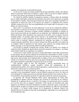 equidad, sino legalmente la autoridad del marido.
La Revista de Cirugía de Leipzig, publicación de gran autoridad y mérito, que algunos
libreros americanos harían bien en traducir y editar, relata en uno de los últimos números
un suceso muy penoso que presenta las características en cuestión.
Un oficial de artillería, hombre de gigantesca estatura y robusta salud, fue derribado
por un caballo indomable, recibiendo una contusión muy fuerte en la cabeza que en seguida
le hizo perder el sentido. Tenía una ligera fractura de cráneo, pero sin peligro inmediato. La
trepanación se realizó con éxito. Se le practicó una sangría y se adoptaron otros muchos
métodos comunes de alivio. Pero cayó gradualmente en un sopor cada vez más grave y, por
último, se le dio por muerto.
Hacía calor y lo enterraron con prisa indecorosa en uno de los cementerios públicos.
Sus funerales se realizaron un día jueves. El domingo siguiente frecuentaban el cementerio,
como de costumbre, numerosos visitantes cuando, alrededor de mediodía, se produjo un
gran revuelo provocado por las palabras de un campesino que, habiéndose sentado en la
tumba del oficial, sintió claramente una conmoción en la tierra, como si alguien estuviera
luchando debajo. Al principio nadie prestó atención a las palabras del hombre, pero su
evidente terror y la terca insistencia con que repetía su historia tuvieron, al fin, naturales
efectos sobre la multitud. Algunos consiguieron de inmediato unas palas, y la tumba,
vergonzosamente superficial, estuvo en pocos minutos tan abierta que dejó ver la cabeza de
su ocupante. Daba la impresión de estar muerto, pero aparecía casi sentado dentro del
ataúd, cuya tapa, en una furiosa lucha, había levantado parcialmente.
Fue llevado en seguida al hospital más cercano, donde se le declaró vivo, aunque en
estado de asfixia. Después de algunas horas reaccionó, reconoció a sus amigos y, con frases
entrecortadas, habló de sus angustias en el sepulcro.
A través de su relato resultó claro que la víctima debía haber conservado conciencia de
la vida durante más de una hora después de la inhumación, hasta perder el sentido. La fosa
había sido llenada descuidadamente con una tierra muy porosa, sin apisonarla, y así le llegó
algo de aire. Oyó los pasos de la multitud sobre su cabeza y trató a su vez de hacerse oír. El
tumulto en el interior de la tierra, dijo, fue lo que pareció despertarlo de un profundo sueño,
pero apenas despierto comprendió el espantoso horror de su estado.
Este paciente, según se dice, iba mejorando y parecía encaminado hacia un
restablecimiento definitivo, cuando sucumbió víctima del charlatanismo de la
experimentación médica. Se le aplicó la batería galvánica y expiró de pronto en uno de esos
paroxismos estáticos que en ocasiones produce.
La mención de la batería galvánica, sin embargo, me trae a la memoria un caso bien
conocido y muy extraordinario, donde su acción brindó la manera de volver a la vida a un
joven abogado de Londres que estuviera enterrado durante dos días. Esto ocurrió en 1831, y
en el momento causó profunda sensación en todas partes donde fue tema de conversación.
El paciente, Mr. Edward Stapleton, había muerto aparentemente de fiebre tifus,
acompañada de algunos síntomas anómalos que excitaron la curiosidad de sus médicos.
Después de su aparente deceso, se solicitó a los amigos una autorización para un examen
post mortem, pero éstos se negaron a permitirlo. Como sucede con frecuencia ante tales
negativas, los médicos resolvieron desenterrar el cuerpo y disecarlo a gusto, en privado. Se
hicieron fáciles arreglos con algunos de los numerosos ladrones de cadáveres que abundan
en Londres, y la tercera noche después de la inhumación el supuesto cadáver fue
desenterrado de una tumba de ocho pies de profundidad y depositado en la sala operatoria
de un hospital privado.
 