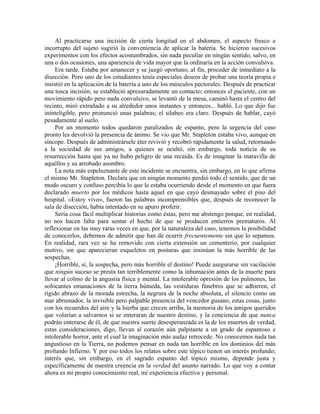 Al practicarse una incisión de cierta longitud en el abdomen, el aspecto fresco e
incorrupto del sujeto sugirió la conveniencia de aplicar la batería. Se hicieron sucesivos
experimentos con los efectos acostumbrados, sin nada peculiar en ningún sentido, salvo, en
una o dos ocasiones, una apariencia de vida mayor que la ordinaria en la acción convulsiva.
Era tarde. Estaba por amanecer y se juzgó oportuno, al fin, proceder de inmediato a la
disección. Pero uno de los estudiantes tenía especiales deseos de probar una teoría propia e
insistió en la aplicación de la batería a uno de los músculos pectorales. Después de practicar
una tosca incisión, se estableció apresuradamente un contacto; entonces el paciente, con un
movimiento rápido pero nada convulsivo, se levantó de la mesa, caminó hasta el centro del
recinto, miró extrañado a su alrededor unos instantes y entonces... habló. Lo que dijo fue
ininteligible, pero pronunció unas palabras; el silabeo era claro. Después de hablar, cayó
pesadamente al suelo.
Por un momento todos quedaron paralizados de espanto, pero la urgencia del caso
pronto les devolvió la presencia de ánimo. Se vio que Mr. Stapleton estaba vivo, aunque en
síncope. Después de administrársele éter revivió y recobró rápidamente la salud, retornando
a la sociedad de sus amigos, a quienes se ocultó, sin embargo, toda noticia de su
resurrección hasta que ya no hubo peligro de una recaída. Es de imaginar la maravilla de
aquéllos y su arrobado asombro.
La nota más espeluznante de este incidente se encuentra, sin embargo, en lo que afirma
el mismo Mr. Stapleton. Declara que en ningún momento perdió todo el sentido, que de un
modo oscuro y confuso percibía lo que le estaba ocurriendo desde el momento en que fuera
declarado muerto por los médicos hasta aquel en que cayó desmayado sobre el piso del
hospital. «Estoy vivo», fueron las palabras incomprensibles que, después de reconocer la
sala de disección, había intentado en su apuro proferir.
Sería cosa fácil multiplicar historias como éstas, pero me abstengo porque, en realidad,
no nos hacen falta para sentar el hecho de que se producen entierros prematuros. Al
reflexionar en las muy raras veces en que, por la naturaleza del caso, tenemos la posibilidad
de conocerlos, debemos de admitir que han de ocurrir frecuentemente sin que lo sepamos.
En realidad, rara vez se ha removido con cierta extensión un cementerio, por cualquier
motivo, sin que aparecieran esqueletos en posturas que insinúan la más horrible de las
sospechas.
¡Horrible, sí, la sospecha, pero más horrible el destino! Puede asegurarse sin vacilación
que ningún suceso se presta tan terriblemente como la inhumación antes de la muerte para
llevar al colmo de la angustia física y mental. La intolerable opresión de los pulmones, las
sofocantes emanaciones de la tierra húmeda, las vestiduras fúnebres que se adhieren, el
rígido abrazo de la morada estrecha, la negrura de la noche absoluta, el silencio como un
mar abrumador, la invisible pero palpable presencia del vencedor gusano, estas cosas, junto
con los recuerdos del aire y la hierba que crecen arriba, la memoria de los amigos queridos
que volarían a salvarnos si se enteraran de nuestro destino, y la conciencia de que nunca
podrán enterarse de él, de que nuestra suerte desesperanzada es la de los muertos de verdad,
estas consideraciones, digo, llevan al corazón aún palpitante a un grado de espantoso e
intolerable horror, ante el cual la imaginación más audaz retrocede. No conocemos nada tan
angustioso en la Tierra, no podemos pensar en nada tan horrible en los dominios del más
profundo Infierno. Y por eso todos los relatos sobre este tópico tienen un interés profundo;
interés que, sin embargo, en el sagrado espanto del tópico mismo, depende justa y
específicamente de nuestra creencia en la verdad del asunto narrado. Lo que voy a contar
ahora es mi propio conocimiento real, mí experiencia efectiva y personal.
 