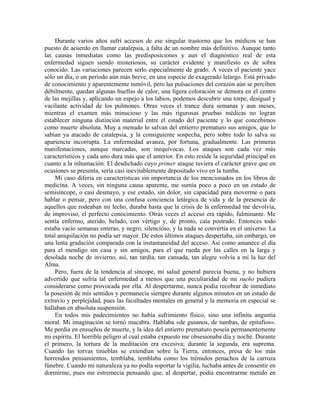 Durante varios años sufrí accesos de ese singular trastorno que los médicos se han
puesto de acuerdo en llamar catalepsia, a falta de un nombre más definitivo. Aunque tanto
las causas inmediatas como las predisposiciones y aun el diagnóstico real de esta
enfermedad siguen siendo misteriosos, su carácter evidente y manifiesto es de sobra
conocido. Las variaciones parecen serlo especialmente de grado. A veces el paciente yace
sólo un día, o un período aún más breve, en una especie de exagerado letargo. Está privado
de conocimiento y aparentemente inmóvil, pero las pulsaciones del corazón aún se perciben
débilmente, quedan algunas huellas de calor, una ligera coloración se demora en el centro
de las mejillas y, aplicando un espejo a los labios, podemos descubrir una torpe, desigual y
vacilante actividad de los pulmones. Otras veces el trance dura semanas y aun meses,
mientras el examen más minucioso y las más rigurosas pruebas médicas no logran
establecer ninguna distinción material entre el estado del paciente y lo que concebimos
como muerte absoluta. Muy a menudo lo salvan del entierro prematuro sus amigos, que lo
sabían ya atacado de catalepsia, y la consiguiente sospecha, pero sobre todo lo salva su
apariencia incorrupta. La enfermedad avanza, por fortuna, gradualmente. Las primeras
manifestaciones, aunque marcadas, son inequívocas. Los ataques son cada vez más
característicos y cada uno dura más que el anterior. En esto reside la seguridad principal en
cuanto a la inhumación. El desdichado cuyo primer ataque tuviera el carácter grave que en
ocasiones se presenta, sería casi inevitablemente depositado vivo en la tumba.
Mi caso difería en características sin importancia de los mencionados en los libros de
medicina. A veces, sin ninguna causa aparente, me sumía poco a poco en un estado de
semisíncope, o casi desmayo, y ese estado, sin dolor, sin capacidad para moverme o para
hablar o pensar, pero con una confusa conciencia letárgica de vida y de la presencia de
aquellos que rodeaban mi lecho, duraba hasta que la crisis de la enfermedad me devolvía,
de improviso, el perfecto conocimiento. Otras veces el acceso era rápido, fulminante. Me
sentía enfermo, aterido, helado, con vértigo y, de pronto, caía postrado. Entonces todo
estaba vacío semanas enteras, y negro, silencioso, y la nada se convertía en el universo. La
total aniquilación no podía ser mayor. De estos últimos ataques despertaba, sin embargo, en
una lenta gradación comparada con la instantaneidad del acceso. Así como amanece el día
para el mendigo sin casa y sin amigos, para el que rueda por las calles en la larga y
desolada noche de invierno, así, tan tardía, tan cansada, tan alegre volvía a mí la luz del
Alma.
Pero, fuera de la tendencia al síncope, mi salud general parecía buena, y no hubiera
advertido que sufría tal enfermedad a menos que una peculiaridad de mi sueño pudiera
considerarse como provocada por ella. Al despertarme, nunca podía recobrar de inmediato
la posesión de mis sentidos y permanecía siempre durante algunos minutos en un estado de
extravío y perplejidad, pues las facultades mentales en general y la memoria en especial se
hallaban en absoluta suspensión.
En todos mis padecimientos no había sufrimiento físico, sino una infinita angustia
moral. Mi imaginación se tornó macabra. Hablaba «de gusanos, de tumbas, de epitafios».
Me perdía en ensueños de muerte, y la idea del entierro prematuro poseía permanentemente
mi espíritu. El horrible peligro al cual estaba expuesto me obsesionaba día y noche. Durante
el primero, la tortura de la meditación era excesiva; durante la segunda, era suprema.
Cuando las torvas tinieblas se extendían sobre la Tierra, entonces, presa de los más
horrendos pensamientos, temblaba, temblaba como los trémulos penachos de la carroza
fúnebre. Cuando mi naturaleza ya no podía soportar la vigilia, luchaba antes de consentir en
dormirme, pues me estremecía pensando que, al despertar, podía encontrarme metido en
 