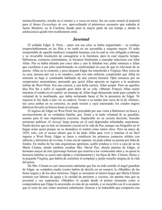 melancólicamente, miraba en sí mismo y a veces en torno; fue así como reunió el material
para el futuro Escarabajo de oro, aprovechando el pintoresco escenario que rodeaba al
fuerte Moultrie, en la Carolina, donde pasó la mayor parte de ese tiempo y donde la
adolescencia quedó irrevocablemente atrás.
Juventud
El soldado Edgar A. Perry —pues con ese alias se había enganchado— se condujo
irreprochablemente en las filas y no tardó en ser ascendido a sargento mayor. El tedio
insoportable de aquella mediocre compañía humana, con la cual se veía obligado a alternar
y su invariable resolución de consagrarse a la literatura, para la cual requería tiempo,
bibliotecas, contactos estimulantes, lo forzaron finalmente a reanudar relaciones con John
Allan. Poe se había alistado por cinco años y aún le faltaban tres; pidió entonces a Allan
que escribiera a sus jefes manifestando su conformidad en caso de que lo relevaran de su
puesto. Allan no le contestó, y poco después Edgar fue transferido a Virginia. Muy cerca de
su casa, ansioso por ver a su «madre», cada vez más enferma, comprendió que Allan no
toleraría su baja si continuaba hablando de una carrera literaria. Optó entonces por un
compromiso momentáneo, pensando que quizá Allan apoyara su ingreso a la academia
militar de West Point. Era una carrera, y una bella carrera. Allan aceptó. Pero en aquellos
días Poe iba a sufrir el segundo gran dolor de su vida. «Mamá» Frances Allan murió
mientras él estaba en el cuartel; un mensaje de Allan llegó demasiado tarde para cumplir la
voluntad de la moribunda, que había reclamado hasta el fin la presencia de Edgar. Ni
siquiera le fue dado a éste ver su cadáver. Frente a su tumba (tan cerca de la de «Helen»,
tan cerca ambas en su corazón), no pudo resistir y cayó inanimado; los criados negros
debieron llevarlo en brazos hasta el carruaje.
El ingreso de Edgar en West Point fue precedido por una visita a Baltimore en busca y
reconocimiento de su verdadera familia, que, frente a la mala voluntad de su guardián,
asumía para él una importancia creciente. Implacable en su secreta decisión, buscaba
asimismo publicar Al Aaraaf, largo poema en el cual depositaba infundadas esperanzas.
Puede decirse que es éste un momento crucial en la vida de Poe, aunque sus biógrafos no lo
hagan notar quizá porque no es dramático ni teatral como tantos otros. Pero en mayo de
1829, solo, con el escaso dinero que le ha dado Allan para vivir y tramitar el no fácil
ingreso a West Point, Edgar se lanza a establecer los primeros contactos sólidos con
editores y directores de revistas. Como era de suponer, no pudo editar su poema por falta de
fondos. En medio de las más angustiosas apreturas, acabó yéndose a vivir a casa de su tía
María Clemm, donde también residían Mrs. David Poe, abuela paterna de Edgar, el
hermano mayor de éste (personaje borroso que moriría a los veinticuatro años y en quien la
herencia familiar se acusó más rápida y violentamente) y los hijos de Mrs. Clemm, Henry y
la pequeña Virginia, que habría de constituir el complejo y jamás resuelto enigma de la vida
del poeta.
De Mrs. Clemm es casi innecesario adelantar que fue en todo sentido el ángel guardián
de Edgar, su verdadera madre (como habría de decirlo en un soneto), la «Muddie» de las
horas negras y de los años tortuosos. Edgar se incorporó al mísero hogar que María Clemm
sostenía con labores de aguja y la caridad de parientes y vecinos, sin aportar más que su
juventud y sus esperanzas. «Muddie» lo aceptó desde el primer momento como si
comprendiera que Edgar la necesitaba en más de un sentido, y se encariñó con él a un punto
que el resto de este relato mostrará cabalmente. Gracias a la buhardilla que compartía con
 
