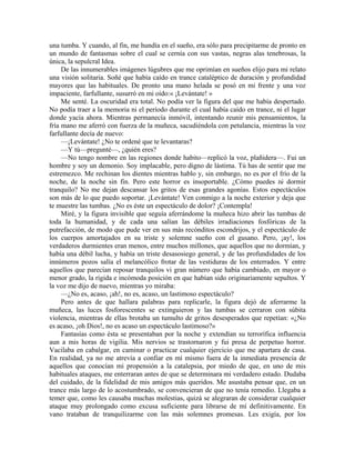 una tumba. Y cuando, al fin, me hundía en el sueño, era sólo para precipitarme de pronto en
un mundo de fantasmas sobre el cual se cernía con sus vastas, negras alas tenebrosas, la
única, la sepulcral Idea.
De las innumerables imágenes lúgubres que me oprimían en sueños elijo para mi relato
una visión solitaria. Soñé que había caído en trance cataléptico de duración y profundidad
mayores que las habituales. De pronto una mano helada se posó en mi frente y una voz
impaciente, farfullante, susurró en mi oído:« ¡Levántate! »
Me senté. La oscuridad era total. No podía ver la figura del que me había despertado.
No podía traer a la memoria ni el período durante el cual había caído en trance, ni el lugar
donde yacía ahora. Mientras permanecía inmóvil, intentando reunir mis pensamientos, la
fría mano me aferró con fuerza de la muñeca, sacudiéndola con petulancia, mientras la voz
farfullante decía de nuevo:
—¡Levántate! ¿No te ordené que te levantaras?
—Y tú—pregunté—, ¿quién eres?
—No tengo nombre en las regiones donde habito—replicó la voz, plañidera—. Fui un
hombre y soy un demonio. Soy implacable, pero digno de lástima. Tú has de sentir que me
estremezco. Me rechinan los dientes mientras hablo y, sin embargo, no es por el frío de la
noche, de la noche sin fin. Pero este horror es insoportable. ¿Cómo puedes tú dormir
tranquilo? No me dejan descansar los gritos de esas grandes agonías. Estos espectáculos
son más de lo que puedo soportar. ¡Levántate! Ven conmigo a la noche exterior y deja que
te muestre las tumbas. ¿No es éste un espectáculo de dolor? ¡Contempla!
Miré, y la figura invisible que seguía aferrándome la muñeca hizo abrir las tumbas de
toda la humanidad, y de cada una salían las débiles irradiaciones fosfóricas de la
putrefacción, de modo que pude ver en sus más recónditos escondrijos, y el espectáculo de
los cuerpos amortajados en su triste y solemne sueño con el gusano. Pero, ¡ay!, los
verdaderos durmientes eran menos, entre muchos millones, que aquellos que no dormían, y
había una débil lucha, y había un triste desasosiego general, y de las profundidades de los
innúmeros pozos salía el melancólico frotar de las vestiduras de los enterrados. Y entre
aquellos que parecían reposar tranquilos vi gran número que había cambiado, en mayor o
menor grado, la rígida e incómoda posición en que habían sido originariamente sepultos. Y
la voz me dijo de nuevo, mientras yo miraba:
—¿No es, acaso, ¡ah!, no es, acaso, un lastimoso espectáculo?
Pero antes de que hallara palabras para replicarle, la figura dejó de aferrarme la
muñeca, las luces fosforescentes se extinguieron y las tumbas se cerraron con súbita
violencia, mientras de ellas brotaba un tumulto de gritos desesperados que repetían: «¿No
es acaso, ¡oh Dios!, no es acaso un espectáculo lastimoso?»
Fantasías como ésta se presentaban por la noche y extendían su terrorífica influencia
aun a mis horas de vigilia. Mis nervios se trastornaron y fui presa de perpetuo horror.
Vacilaba en cabalgar, en caminar o practicar cualquier ejercicio que me apartara de casa.
En realidad, ya no me atrevía a confiar en mí mismo fuera de la inmediata presencia de
aquellos que conocían mi propensión a la catalepsia, por miedo de que, en uno de mis
habituales ataques, me enterraran antes de que se determinara mi verdadero estado. Dudaba
del cuidado, de la fidelidad de mis amigos más queridos. Me asustaba pensar que, en un
trance más largo de lo acostumbrado, se convencieran de que no tenía remedio. Llegaba a
temer que, como les causaba muchas molestias, quizá se alegraran de considerar cualquier
ataque muy prolongado como excusa suficiente para librarse de mí definitivamente. En
vano trataban de tranquilizarme con las más solemnes promesas. Les exigía, por los
 