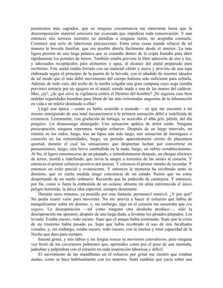 juramentos más sagrados, que en ninguna circunstancia me enterraran hasta que la
descomposición material estuviera tan avanzada que impidiese toda conservación. Y aun
entonces mis terrores mortales no atendían a ninguna razón, no aceptaba consuelo.
Comencé una serie de laboriosas precauciones. Entre otras cosas mandé rehacer de tal
manera la bóveda familiar, que era posible abrirla fácilmente desde el interior. La más
ligera presión de una larga palanca que se extendía dentro de la cripta bastaba para abrir
rápidamente los portales de hierro. También estaba prevista la libre admisión de aire y luz,
y adecuados receptáculos para alimentos y agua, al alcance del ataúd preparado para
recibirme. Este ataúd estaba forrado con un material cálido y suave y provisto de una tapa
elaborada según el principio de la puerta de la bóveda, con el añadido de resortes ideados
de tal modo que el más débil movimiento del cuerpo hubiera sido suficiente para soltarla.
Además de todo esto, del techo de la tumba colgaba una gran campana cuya soga (estaba
previsto) entraría por un agujero en el ataúd, siendo atada a una de las manos del cadáver.
Mas, ¡ay!, ¿de qué sirve la vigilancia contra el Destino del hombre? ¡Ni siquiera esas bien
urdidas seguridades bastaban para librar de las más extremadas angustias de la inhumación
en vida a un infeliz destinado a ellas!
Llegó una época —como ya había ocurrido a menudo— en que me encontré a mí
mismo emergiendo de una total inconsciencia a la primera sensación débil e indefinida de
existencia. Lentamente, con gradación de tortuga, se acercaba el alba gris, pálida, del día
psíquico. Un desasosiego aletargado. Una sensación apática de dolor sordo. Ninguna
preocupación, ninguna esperanza, ningún esfuerzo. Después de un largo intervalo, un
retintín en los oídos; luego, tras un lapso aún más largo, una sensación de hormigueo o
comezón en las extremidades; luego, un período aparentemente eterno de placentera
quietud, durante el cual las sensaciones que despiertan luchan por convertirse en
pensamientos; luego, otra breve zambullida en la nada; luego, un súbito restablecimiento.
Al fin, el ligero estremecerse de un párpado, e inmediatamente después, un choque eléctrico
de terror, mortal e indefinido, que envía la sangre a torrentes de las sienes al corazón. Y
entonces el primer esfuerzo positivo por pensar. Y entonces el primer intento de recordar. Y
entonces un éxito parcial y evanescente. Y entonces la memoria ha recobrado tanto su
dominio, que en cierta medida tengo conciencia de mi estado. Siento que no estoy
despertando de un sueño ordinario. Recuerdo que he padecido de catalepsia. Y entonces,
por fin, como si fuera la embestida de un océano, abruma mi alma estremecida el único
peligro horrendo, la única idea espectral, siempre dominante.
Durante unos minutos, ya poseído por esta fantasía, permanecí inmóvil. ¿Y por qué?
No podía reunir valor para moverme. No me atrevía a hacer el esfuerzo que había de
tranquilizarme sobre mi destino, y, sin embargo, algo en el corazón me susurraba que era
seguro. La desesperación —tal como ninguna otra desdicha produce—, sólo la
desesperación me apremió, después de una larga duda, a levantar los pesados párpados. Los
levanté. Estaba oscuro, todo oscuro. Supe que el ataque había terminado. Supe que la crisis
de mi trastorno había pasado ya. Supe que había recobrado el uso de mis facultades
visuales, y, sin embargo, estaba oscuro, todo oscuro, con la intensa y total capacidad de la
Noche que dura para siempre.
Intenté gritar, y mis labios y mi lengua reseca se movieron convulsivos, pero ninguna
voz brotó de los cavernosos pulmones que, oprimidos como por el peso de una montaña,
jadeaban y palpitaban con el corazón en cada inspiración laboriosa y difícil.
El movimiento de las mandíbulas en el esfuerzo por gritar me mostró que estaban
atadas, como se hace habitualmente con los muertos. Sentí también que yacía sobre una
 
