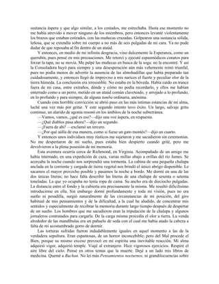 sustancia áspera y que algo similar, a los costados, me estrechaba. Hasta ese momento no
me había atrevido a mover ninguno de los miembros, pero entonces levanté violentamente
los brazos que estaban estirados, con las muñecas cruzadas. Golpearon una sustancia sólida,
leñosa, que se extendía sobre mi cuerpo a no más de seis pulgadas de mi cara. Ya no pude
dudar de que reposaba al fin dentro de un ataúd.
Y entonces, en medio de mi infinita desgracia, vino dulcemente la Esperanza, como un
querubín, pues pensé en mis precauciones. Me retorcí y ejecuté espasmódicos conatos para
forzar la tapa; no se movía. Me palpé las muñecas en busca de la soga: no la encontré. Y así
la Consoladora huyó para siempre y una desesperación aún más vehemente reinó triunfal,
pues no podía menos de advertir la ausencia de las almohadillas que había preparado tan
cuidadosamente, y entonces llegó de improviso a mis narices el fuerte y peculiar olor de la
tierra húmeda. La conclusión era irresistible. No estaba en la bóveda. Había caído en trance
fuera de mi casa, entre extraños, dónde y cómo no podía recordarlo, y ellos me habían
enterrado como a un perro, metido en un ataúd común claveteado, y arrojado a lo profundo,
en lo profundo y para siempre, de alguna tumba ordinaria, anónima.
Cuando esta horrible convicción se abrió paso en las más íntimas estancias de mi alma,
luché una vez más por gritar. Y este segundo intento tuvo éxito. Un largo, salvaje grito
continuo, un alarido de agonía resonó en los ámbitos de la noche subterránea.
—Vamos, vamos, ¿qué es eso?—dijo una voz áspera, en respuesta.
—¿Qué diablos pasa ahora?—dijo un segundo.
—¡Fuera de ahí! —exclamó un tercero.
—¿Por qué aúlla de esa manera, como si fuese un gato montés?—dijo un cuarto.
Y entonces unos individuos muy rústicos me sujetaron y me sacudieron sin ceremonias.
No me despertaron de mi sueño, pues estaba bien despierto cuando grité, pero me
devolvieron a la plena posesión de mi memoria.
Esta aventura ocurría cerca de Richmond, en Virginia. Acompañado de un amigo me
había internado, en una expedición de caza, varias millas abajo a orillas del río James. Se
acercaba la noche cuando nos sorprendió una tormenta. La cabina de una pequeña chalupa
anclada en la corriente y cargada de tierra vegetal nos brindó el único abrigo disponible. Le
sacamos el mayor provecho posible y pasamos la noche a bordo. Me dormí en una de las
dos únicas literas; no hace falta describir las literas de una chalupa de sesenta o setenta
toneladas. La que yo ocupaba no tenía ropa de cama. Su ancho era de dieciocho pulgadas.
La distancia entre el fondo y la cubierta era precisamente la misma. Me resultó dificilísimo
introducirme en ella. Sin embargo dormí profundamente y toda mi visión, pues no era
sueño ni pesadilla, surgió naturalmente de las circunstancias de mi posición, del giro
habitual de mis pensamientos y de la dificultad, a la cual he aludido, de concentrar mis
sentidos y especialmente de recobrar la memoria durante largo tiempo después de despertar
de un sueño. Los hombres que me sacudieron eran la tripulación de la chalupa y algunos
jornaleros contratados para cargarla. De la carga misma procedía el olor a tierra. La venda
alrededor de las mandíbulas era un pañuelo de seda con el cual me había atado la cabeza a
falta de mi acostumbrado gorro de dormir.
Las torturas sufridas fueron indudablemente iguales en aquel momento a las de la
verdadera sepultura. Eran espantosas, de un horror inconcebible; pero del Mal procede el
Bien, porque su mismo exceso provocó en mi espíritu una inevitable reacción. Mi alma
adquirió vigor, adquirió temple. Viajé al extranjero. Hice vigorosos ejercicios. Respiré el
aire libre del cielo. Pensé en otros temas que la muerte. Dejé a un lado mis libros de
medicina. Quemé a Buchan. No leí más Pensamientos nocturnos, ni grandilocuencias sobre
 