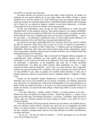 una ardilla o a un mono que a una rana.
No puedo afirmar con precisión de qué país había venido Hop-frog. Se trataba, sin
embargo, de una región bárbara de la que nadie había oído hablar, situada a mucha
distancia de la corte de nuestro rey. Tanto Hop-Frog como una jovencita apenas menos
enana que él (pero de exquisitas proporciones y admirable bailarina) habían sido arrancados
por la fuerza de sus respectivos hogares, situados en provincias adyacentes, y enviados
como regalo al rey por uno de sus siempre victoriosos generales.
No hay que sorprenderse, pues, de que en tales circunstancias se creara una gran
intimidad entre los dos pequeños cautivos. Muy pronto llegaron a ser amigos entrañables.
Hop-Frog, a pesar de sus continuas exhibiciones, no era nada popular, y no podía, por tanto,
prestar mayores servicios a Trippetta; pero ésta, con su gracia y exquisita belleza —pese a
ser una enana—, era admirada y mimada por todos, lo cual le daba mucha influencia y le
permitía ejercerla en favor de Hop-Frog, cosa que jamás dejaba de hacer.
En ocasión de una gran solemnidad oficial (no recuerdo cuál) el rey resolvió celebrar
un baile de máscaras. Ahora bien, toda vez que en la corte se trataba de mascaradas o
fiestas semejantes, se acudía sin falta a Hop-Frog y a Trippetta, para que desplegaran sus
habilidades. Hop-Frog, sobre todo, tenía tanta inventiva para montar espectáculos, sugerir
nuevos personajes y preparar máscaras para los bailes de disfraz, que se hubiera dicho que
nada podía hacerse sin su asistencia.
Llegó la noche de la gran fiesta. Bajo la dirección de Trippetta habíase preparado un
resplandeciente salón, ornándolo con todo aquello que pudiera agregar éclat a una
mascarada. La corte ardía con la fiebre de la expectativa. Por lo que respecta a los trajes y
los personajes a representar, es de imaginarse que cada uno se había aprontado
convenientemente. Los había que desde semanas antes preparaban sus rôles, y nadie
mostraba la menor señal de indecisión... salvo el rey y sus siete ministros. Me es imposible
explicar por qué precisamente ellos vacilaban, salvo que lo hicieran con ánimo de broma.
Lo más probable es que, dada su gordura, les resultara difícil decidirse. A todo esto el
tiempo transcurría; entonces, como postrer recurso, mandaron llamar a Trippetta y a Hop-
Frog.
Cuando los dos pequeños amigos obedecieron al llamado del rey, lo encontraron
bebiendo vino con los siete miembros de su Consejo; el monarca, sin embargo, parecía de
muy mal humor. No ignoraba que a Hop-Frog le desagradaba el vino, pues producía en el
pobre lisiado una especie de locura, y la locura no es una sensación agradable. Pero el rey
amaba sus bromas y le pareció divertido obligar a Hop-Frog a beber y (como él decía) «a
estar alegre».
—Ven aquí, Hop-Frog —mandó, cuando el bufón y su amiga entraron en la sala—.
Bébete esta copa a la salud de tus amigos ausentes... (Hop-Frog suspiró)... y veamos si eres
capaz de inventar algo. Necesitamos personajes... personajes, ¿entiendes? Algo fuera de lo
común, algo raro. Estamos cansados de hacer siempre lo mismo. ¡Ven, bebe! El vino te
avivará el ingenio.
Como de costumbre, Hop-Frog trató de contestar con una chanza a las palabras del rey,
pero sus esfuerzos fueron inútiles. Sucedió que aquel día era el cumpleaños del pobre
enano, y la orden de beber a la salud de «sus amigos ausentes» hizo acudir las lágrimas a
sus ojos. Grandes y amargas gotas cayeron en la copa mientras la tomaba, humildemente,
de manos del tirano.
—¡Ja, ja, ja! —rió éste con todas sus fuerzas—. ¡Ved lo que puede un vaso de buen
vino! ¡Si ya le brillan los ojos!
 