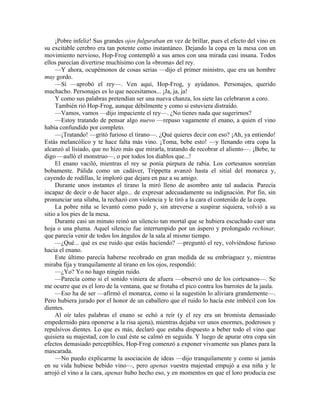 ¡Pobre infeliz! Sus grandes ojos fulguraban en vez de brillar, pues el efecto del vino en
su excitable cerebro era tan potente como instantáneo. Dejando la copa en la mesa con un
movimiento nervioso, Hop-Frog contempló a sus amos con una mirada casi insana. Todos
ellos parecían divertirse muchísimo con la «broma» del rey.
—Y ahora, ocupémonos de cosas serias —dijo el primer ministro, que era un hombre
muy gordo.
—Sí —aprobó el rey—. Ven aquí, Hop-Frog, y ayúdanos. Personajes, querido
muchacho. Personajes es lo que necesitamos... ¡Ja, ja, ja!
Y como sus palabras pretendían ser una nueva chanza, los siete las celebraron a coro.
También rió Hop-Frog, aunque débilmente y como si estuviera distraído.
—Vamos, vamos —dijo impaciente el rey—. ¿No tienes nada que sugerirnos?
—Estoy tratando de pensar algo nuevo —repuso vagamente el enano, a quien el vino
había confundido por completo.
—¡Tratando! —gritó furioso el tirano—. ¿Qué quieres decir con eso? ¡Ah, ya entiendo!
Estás melancólico y te hace falta más vino. ¡Toma, bebe esto! —y llenando otra copa la
alcanzó al lisiado, que no hizo más que mirarla, tratando de recobrar el aliento—. ¡Bebe, te
digo —aulló el monstruo—, o por todos los diablos que...!
El enano vaciló, mientras el rey se ponía púrpura de rabia. Los cortesanos sonreían
bobamente. Pálida como un cadáver, Trippetta avanzó hasta el sitial del monarca y,
cayendo de rodillas, le imploró que dejara en paz a su amigo.
Durante unos instantes el tirano la miró lleno de asombro ante tal audacia. Parecía
incapaz de decir o de hacer algo... de expresar adecuadamente su indignación. Por fin, sin
pronunciar una sílaba, la rechazó con violencia y le tiró a la cara el contenido de la copa.
La pobre niña se levantó como pudo y, sin atreverse a suspirar siquiera, volvió a su
sitio a los pies de la mesa.
Durante casi un minuto reinó un silencio tan mortal que se hubiera escuchado caer una
hoja o una pluma. Aquel silencio fue interrumpido por un áspero y prolongado rechinar,
que parecía venir de todos los ángulos de la sala al mismo tiempo.
—¿Qué... qué es ese ruido que estás haciendo? —preguntó el rey, volviéndose furioso
hacia el enano.
Este último parecía haberse recobrado en gran medida de su embriaguez y, mientras
miraba fija y tranquilamente al tirano en los ojos, respondió:
—¿Yo? Yo no hago ningún ruido.
—Parecía como si el sonido viniera de afuera —observó uno de los cortesanos—. Se
me ocurre que es el loro de la ventana, que se frotaba el pico contra los barrotes de la jaula.
—Eso ha de ser —afirmó el monarca, como si la sugestión lo aliviara grandemente—.
Pero hubiera jurado por el honor de un caballero que el ruido lo hacía este imbécil con los
dientes.
Al oír tales palabras el enano se echó a reír (y el rey era un bromista demasiado
empedernido para oponerse a la risa ajena), mientras dejaba ver unos enormes, poderosos y
repulsivos dientes. Lo que es más, declaró que estaba dispuesto a beber todo el vino que
quisiera su majestad, con lo cual éste se calmó en seguida. Y luego de apurar otra copa sin
efectos demasiado perceptibles, Hop-Frog comenzó a exponer vivamente sus planes para la
mascarada.
—No puedo explicarme la asociación de ideas —dijo tranquilamente y como si jamás
en su vida hubiese bebido vino—, pero apenas vuestra majestad empujó a esa niña y le
arrojó el vino a la cara, apenas hubo hecho eso, y en momentos en que el loro producía ese
 