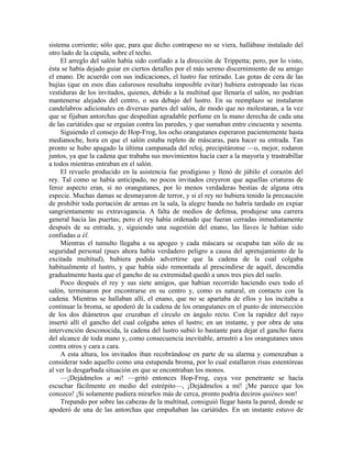 sistema corriente; sólo que, para que dicho contrapeso no se viera, hallábase instalado del
otro lado de la cúpula, sobre el techo.
El arreglo del salón había sido confiado a la dirección de Trippetta; pero, por lo visto,
ésta se había dejado guiar en ciertos detalles por el más sereno discernimiento de su amigo
el enano. De acuerdo con sus indicaciones, el lustro fue retirado. Las gotas de cera de las
bujías (que en esos días calurosos resultaba imposible evitar) hubiera estropeado las ricas
vestiduras de los invitados, quienes, debido a la multitud que llenaría el salón, no podrían
mantenerse alejados del centro, o sea debajo del lustro. En su reemplazo se instalaron
candelabros adicionales en diversas partes del salón, de modo que no molestaran, a la vez
que se fijaban antorchas que despedían agradable perfume en la mano derecha de cada una
de las cariátides que se erguían contra las paredes, y que sumaban entre cincuenta y sesenta.
Siguiendo el consejo de Hop-Frog, los ocho orangutanes esperaron pacientemente hasta
medianoche, hora en que el salón estaba repleto de máscaras, para hacer su entrada. Tan
pronto se hubo apagado la última campanada del reloj, precipitáronse —o, mejor, rodaron
juntos, ya que la cadena que trababa sus movimientos hacía caer a la mayoría y trastrabillar
a todos mientras entraban en el salón.
El revuelo producido en la asistencia fue prodigioso y llenó de júbilo el corazón del
rey. Tal como se había anticipado, no pocos invitados creyeron que aquellas criaturas de
feroz aspecto eran, si no orangutanes, por lo menos verdaderas bestias de alguna otra
especie. Muchas damas se desmayaron de terror, y si el rey no hubiera tenido la precaución
de prohibir toda portación de armas en la sala, la alegre banda no habría tardado en expiar
sangrientamente su extravagancia. A falta de medios de defensa, produjese una carrera
general hacia las puertas; pero el rey había ordenado que fueran cerradas inmediatamente
después de su entrada, y, siguiendo una sugestión del enano, las llaves le habían sido
confiadas a él.
Mientras el tumulto llegaba a su apogeo y cada máscara se ocupaba tan sólo de su
seguridad personal (pues ahora había verdadero peligro a causa del apretujamiento de la
excitada multitud), hubiera podido advertirse que la cadena de la cual colgaba
habitualmente el lustro, y que había sido remontada al prescindirse de aquél, descendía
gradualmente hasta que el gancho de su extremidad quedó a unos tres pies del suelo.
Poco después el rey y sus siete amigos, que habían recorrido haciendo eses todo el
salón, terminaron por encontrarse en su centro y, como es natural, en contacto con la
cadena. Mientras se hallaban allí, el enano, que no se apartaba de ellos y los incitaba a
continuar la broma, se apoderó de la cadena de los orangutanes en el punto de intersección
de los dos diámetros que cruzaban el círculo en ángulo recto. Con la rapidez del rayo
insertó allí el gancho del cual colgaba antes el lustro; en un instante, y por obra de una
intervención desconocida, la cadena del lustro subió lo bastante para dejar el gancho fuera
del alcance de toda mano y, como consecuencia inevitable, arrastró a los orangutanes unos
contra otros y cara a cara.
A esta altura, los invitados iban recobrándose en parte de su alarma y comenzaban a
considerar todo aquello como una estupenda broma, por lo cual estallaron risas estentóreas
al ver la desgarbada situación en que se encontraban los monos.
—¡Dejádmelos a mi! —gritó entonces Hop-Frog, cuya voz penetrante se hacía
escuchar fácilmente en medio del estrépito—, ¡Dejádmelos a mí! ¡Me parece que los
conozco! ¡Si solamente pudiera mirarlos más de cerca, pronto podría deciros quiénes son!
Trepando por sobre las cabezas de la multitud, consiguió llegar hasta la pared, donde se
apoderó de una de las antorchas que empuñaban las cariátides. En un instante estuvo de
 