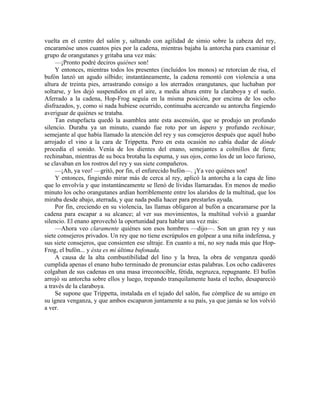 vuelta en el centro del salón y, saltando con agilidad de simio sobre la cabeza del rey,
encaramóse unos cuantos pies por la cadena, mientras bajaba la antorcha para examinar el
grupo de orangutanes y gritaba una vez más:
—¡Pronto podré deciros quiénes son!
Y entonces, mientras todos los presentes (incluidos los monos) se retorcían de risa, el
bufón lanzó un agudo silbido; instantáneamente, la cadena remontó con violencia a una
altura de treinta pies, arrastrando consigo a los aterrados orangutanes, que luchaban por
soltarse, y los dejó suspendidos en el aire, a media altura entre la claraboya y el suelo.
Aferrado a la cadena, Hop-Frog seguía en la misma posición, por encima de los ocho
disfrazados, y, como si nada hubiese ocurrido, continuaba acercando su antorcha fingiendo
averiguar de quiénes se trataba.
Tan estupefacta quedó la asamblea ante esta ascensión, que se produjo un profundo
silencio. Duraba ya un minuto, cuando fue roto por un áspero y profundo rechinar,
semejante al que había llamado la atención del rey y sus consejeros después que aquél hubo
arrojado el vino a la cara de Trippetta. Pero en esta ocasión no cabía dudar de dónde
procedía el sonido. Venía de los dientes del enano, semejantes a colmillos de fiera;
rechinaban, mientras de su boca brotaba la espuma, y sus ojos, como los de un loco furioso,
se clavaban en los rostros del rey y sus siete compañeros.
—¡Ah, ya veo! —gritó, por fin, el enfurecido bufón—. ¡Ya veo quiénes son!
Y entonces, fingiendo mirar más de cerca al rey, aplicó la antorcha a la capa de lino
que lo envolvía y que instantáneamente se llenó de lívidas llamaradas. En menos de medio
minuto los ocho orangutanes ardían horriblemente entre los alaridos de la multitud, que los
miraba desde abajo, aterrada, y que nada podía hacer para prestarles ayuda.
Por fin, creciendo en su violencia, las llamas obligaron al bufón a encaramarse por la
cadena para escapar a su alcance; al ver sus movimientos, la multitud volvió a guardar
silencio. El enano aprovechó la oportunidad para hablar una vez más:
—Ahora veo claramente quiénes son esos hombres —dijo—. Son un gran rey y sus
siete consejeros privados. Un rey que no tiene escrúpulos en golpear a una niña indefensa, y
sus siete consejeros, que consienten ese ultraje. En cuanto a mí, no soy nada más que Hop-
Frog, el bufón... y ésta es mi última bufonada.
A causa de la alta combustibilidad del lino y la brea, la obra de venganza quedó
cumplida apenas el enano hubo terminado de pronunciar estas palabras. Los ocho cadáveres
colgaban de sus cadenas en una masa irreconocible, fétida, negruzca, repugnante. El bufón
arrojó su antorcha sobre ellos y luego, trepando tranquilamente hasta el techo, desapareció
a través de la claraboya.
Se supone que Trippetta, instalada en el tejado del salón, fue cómplice de su amigo en
su ígnea venganza, y que ambos escaparon juntamente a su país, ya que jamás se los volvió
a ver.
 