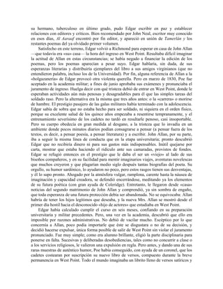 su hermano, tuberculoso en último grado, pudo Edgar escribir en paz y establecer
relaciones con editores y críticos. Bien recomendado por John Neal, escritor muy conocido
en esos días, Al Aaraaf encontró por fin editor, y apareció en unión de Tamerlán y los
restantes poemas del ya olvidado primer volumen.
Satisfecho en este terreno, Edgar volvió a Richmond para esperar en casa de John Allan
—que todavía era «su» casa— la hora del ingreso en West Point. Resultaba difícil imaginar
la actitud de Allan en estas circunstancias; se había negado a financiar la edición de los
poemas, pero los poemas aparecían a pesar suyo. Edgar hablaría, sin duda, de sus
esperanzas literarias y distribuiría ejemplares del libro a sus amigos virginianos (que no
entendieron palabra, incluso los de la Universidad). Por fin, alguna referencia de Allan a la
«holgazanería» de Edgar provocó otra violenta querella. Pero en marzo de 1830, Poe fue
aceptado en la academia militar; a fines de junio aprobaba sus exámenes y pronunciaba el
juramento de ingreso. Huelga decir con qué tristeza debió de entrar en West Point, donde le
esperaban actividades aún más penosas y desagradables para él que las simples tareas del
soldado raso. Pero la alternativa era la misma que tres años antes: o la «carrera» o morirse
de hambre. El prestigio pasajero de las galas militares había terminado con la adolescencia.
Edgar sabía de sobra que no estaba hecho para ser soldado, ni siquiera en el orden físico,
porque su excelente salud de los quince años empezaba a resentirse tempranamente, y el
entrenamiento severísimo de los cadetes no tardó en resultarle penoso, casi insoportable.
Pero su cuerpo obedecía en gran medida al desgano, a la tristeza que lo invadía en un
ambiente donde pocos minutos diarios podían consagrarse a pensar (a pensar fuera de los
textos, es decir, a pensar poesía, a pensar literatura) y a escribir. John Allan, por su parte,
iba a seguir la misma línea de conducta que en la etapa universitaria; pronto descubrió
Edgar que no recibiría dinero ni para sus gastos más indispensables. Inútil quejarse por
carta, mostrar que estaba haciendo el ridículo ante sus camaradas, provistos de fondos.
Edgar se refugió entonces en el prestigio que le daba el ser un «viejo» al lado de sus
bisoños compañeros, y en su facilidad para mentir imaginarios viajes, aventuras novelescas
que muchos creyeron y que plagarían medio siglo después tantas biografías del poeta. Su
orgullo, su humor sardónico, lo ayudaron no poco, pero estos rasgos tienen sus desventajas,
y él lo supo pronto. Ahogado por la atmósfera vulgar, ramplona, carente hasta la náusea de
imaginación y capacidad creadora, se defendió encerrándose, meditando ya los elementos
de su futura poética (con gran ayuda de Coleridge). Entretanto, le llegaron desde «casa»
noticias del segundo matrimonio de John Allan y comprendió, ya sin sombra de engaño,
que toda esperanza de una futura protección debía ser abandonada. No se equivocaba: Allan
habría de tener los hijos legítimos que deseaba, y la nueva Mrs. Allan se mostró desde el
primer día hostil hacia el desconocido «hijo de actores» que estudiaba en West Point.
Edgar había calculado cumplir el curso en seis meses, confiando en su preparación
universitaria y militar precedentes. Pero, una vez en la academia, descubrió que ello era
imposible por razones administrativas. No debió de vacilar mucho. Escéptico por lo que
concernía a Allan, poco podía importarle que éste se disgustara o no de su decisión, y
decidió hacerse expulsar, única forma posible de salir de West Point sin violar el juramento
pronunciado. Fue muy simple; como era alumno brillante, eligió la parte disciplinaria para
ponerse en falta. Sucesivas y deliberadas desobediencias, tales como no concurrir a clase o
a los servicios religiosos, le valieron una expulsión en regla. Pero antes, y dando una de sus
raras muestras de auténtico humor, Poe había conseguido, con ayuda de un coronel, que los
cadetes costearan por suscripción su nuevo libro de versos, compuesto durante la breve
permanencia en West Point. Todo el mundo imaginaba un librito lleno de versos satíricos y
 