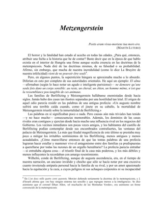Metzengerstein
Pestis eram vivus-moriens tua mors ero.
(MARTÍN LUTERO)
El horror y la fatalidad han estado al acecho en todas las edades. ¿Para qué, entonces,
atribuir una fecha a la historia que he de contar? Baste decir que en la época de que hablo
existía en el interior de Hungría una firme aunque oculta creencia en las doctrinas de la
metempsicosis. Nada diré de las doctrinas mismas, de su falsedad o su probabilidad.
Afirmo, sin embargo, que mucha de nuestra incredulidad (como lo dice La Bruyère de
nuestra infelicidad) vient de ne pouvoir être seuls6
.
Pero, en algunos puntos, la superstición húngara se aproximaba mucho a lo absurdo.
Diferían en esto por completo de sus autoridades orientales. He aquí un ejemplo: El alma
—afirmaban (según lo hace notar un agudo e inteligente parisiense)— ne demeure qu’une
seule fois dans un corps sensible: au reste, un cheval, un chien, un homme même, n’est que
la ressemblance peu tangible de ces animaux.
Las familias de Berlifitzing y Metzengerstein hallábanse enemistadas desde hacía
siglos. Jamás hubo dos casas tan ilustres separadas por una hostilidad tan letal. El origen de
aquel odio parecía residir en las palabras de una antigua profecía: «Un augusto nombre
sufrirá una terrible caída cuando, como el jinete en su caballo, la mortalidad de
Metzengerstein triunfe sobre la inmortalidad de Berlifitzing.»
Las palabras en sí significaban poco o nada. Pero causas aún más triviales han tenido
—y no hace mucho— consecuencias memorables. Además, los dominios de las casas
rivales eran contiguos y ejercían desde hacía mucho una influencia rival en los negocios del
Gobierno. Los vecinos inmediatos son pocas veces amigos, y los habitantes del castillo de
Berlifitzing podían contemplar desde sus encumbrados contrafuertes, las ventanas del
palacio de Metzengerstein. La más que feudal magnificencia de este último se prestaba muy
poco a mitigar los irritables sentimientos de los Berlifitzing, menos antiguos y menos
acaudalados. ¿Cómo maravillarse entonces de que las tontas palabras de una profecía
lograran hacer estallar y mantener vivo el antagonismo entre dos familias ya predispuestas
a querellarse por todas las razones de un orgullo hereditario? La profecía parecía entrañar
—si entrañaba alguna cosa— el triunfo final de la casa más poderosa, y los más débiles y
menos influyentes la recordaban con amargo resentimiento.
Wilhelm, conde de Berlifitzing, aunque de augusta ascendencia, era, en el tiempo de
nuestra narración, un anciano inválido y chocho que sólo se hacía notar por una excesiva
cuanto inveterada antipatía personal hacia la familia de su rival, y por un amor apasionado
hacia la equitación y la caza, a cuyos peligros ni sus achaques corporales ni su incapacidad
6
En L’an deux mille quatre cents quarante, Mercier defiende seriamente la doctrina de la metempsicosis, y J.
d'Israeli afirma que «no hay ningún sistema tan sencillo y que repugne menos a la inteligencia». Se dice
asimismo que el coronel Ethan Allen, «el muchacho de las Montañas Verdes», era asimismo un firme
convencido de la metempsicosis.
 