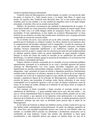 mental le impedían dedicarse diariamente.
Frederick, barón de Metzengerstein, no había llegado, en cambio, a la mayoría de edad.
Su padre, el ministro G..., había muerto joven, y su madre, lady Mary, lo siguió muy
pronto. En aquellos días, Frederick tenía dieciocho años. No es ésta mucha edad en las
ciudades; pero en una soledad, y en una soledad tan magnífica como la de aquel antiguo
principado, el péndulo vibra con un sentido más profundo.
Debido a las peculiares circunstancias que rodeaban la administración de su padre, el
joven barón heredó sus vastas posesiones inmediatamente después de muerto aquél. Pocas
veces se había visto a un noble húngaro dueño de semejantes bienes. Sus castillos eran
incontables. El más esplendoroso, el más amplio era el palacio Metzengerstein. La línea
limítrofe de sus dominios no había sido trazada nunca claramente, pero su parque principal
comprendía un circuito de cincuenta millas.
En un hombre tan joven, cuyo carácter era ya de sobra conocido, semejante herencia
permitía prever fácilmente su conducta venidera. En efecto, durante los tres primeros días,
el comportamiento del heredero sobrepasó todo lo imaginable y excedió las esperanzas de
sus más entusiastas admiradores. Vergonzosas orgías, flagrantes traiciones, atrocidades
inauditas, hicieron comprender rápidamente a sus temblorosos vasallos que ninguna
sumisión servil de su parte y ningún resto de conciencia por parte del amo proporcionarían
en adelante garantía alguna contra las garras despiadadas de aquel pequeño Calígula.
Durante la noche del cuarto día estalló un incendio en las caballerizas del castillo de
Berlifitzing, y la opinión unánime agregó la acusación de incendiario a la ya horrorosa lista
de los delitos y enormidades del barón.
Empero, durante el tumulto ocasionado por lo sucedido, el joven aristócrata hallábase
aparentemente sumergido en la meditación en un vasto y desolado aposento del palacio
solariego de Metzengerstein. Las ricas aunque desvaídas colgaduras que cubrían
lúgubremente las paredes representaban imágenes sombrías y majestuosas de mil ilustres
antepasados. Aquí, sacerdotes de manto de armiño y dignatarios pontificios, familiarmente
sentados junto al autócrata y al soberano, oponían su veto a los deseos de un rey temporal,
o contenían con el fiat de la supremacía papal el cetro rebelde del archienemigo. Allí, las
atezadas y gigantescas figuras de los príncipes de Metzengerstein, montados en robustos
corceles de guerra, que pisoteaban al enemigo caído, hacían sobresaltar al más sereno
contemplador con su expresión vigorosa; y otra vez aquí, las figuras voluptuosas, como de
cisnes, de las damas de antaño, flotaban en el laberinto de una danza irreal, al compás de
una imaginaria melodía.
Pero mientras el barón escuchaba o fingía escuchar el creciente tumulto en las
caballerizas de Berlifitzing —y quizá meditaba algún nuevo acto, aún más audaz—, sus
ojos se volvían distraídamente hacia la imagen de un enorme caballo, pintado con un color
que no era natural, y que aparecía en las tapicerías como perteneciente a un sarraceno,
antecesor de la familia de su rival. En el fondo de la escena, el caballo permanecía inmóvil
y estatuario, mientras aún más lejos su derribado jinete perecía bajo el puñal de un
Metzengerstein.
En los labios de Frederick se dibujó una diabólica sonrisa, al darse cuenta de lo que sus
ojos habían estado contemplando inconscientemente. No pudo, sin embargo, apartarlos de
allí. Antes bien, una ansiedad inexplicable pareció caer como un velo fúnebre sobre sus
sentidos. Le resultaba difícil conciliar sus soñolientas e incoherentes sensaciones con la
certidumbre de estar despierto. Cuanto más miraba, más absorbente se hacía aquel
encantamiento y más imposible parecía que alguna vez pudiera alejar sus ojos de la
 