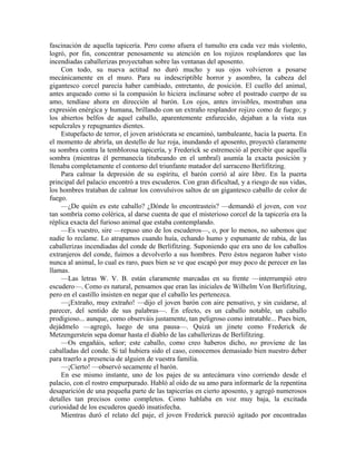 fascinación de aquella tapicería. Pero como afuera el tumulto era cada vez más violento,
logró, por fin, concentrar penosamente su atención en los rojizos resplandores que las
incendiadas caballerizas proyectaban sobre las ventanas del aposento.
Con todo, su nueva actitud no duró mucho y sus ojos volvieron a posarse
mecánicamente en el muro. Para su indescriptible horror y asombro, la cabeza del
gigantesco corcel parecía haber cambiado, entretanto, de posición. El cuello del animal,
antes arqueado como si la compasión lo hiciera inclinarse sobre el postrado cuerpo de su
amo, tendíase ahora en dirección al barón. Los ojos, antes invisibles, mostraban una
expresión enérgica y humana, brillando con un extraño resplandor rojizo como de fuego; y
los abiertos belfos de aquel caballo, aparentemente enfurecido, dejaban a la vista sus
sepulcrales y repugnantes dientes.
Estupefacto de terror, el joven aristócrata se encaminó, tambaleante, hacia la puerta. En
el momento de abrirla, un destello de luz roja, inundando el aposento, proyectó claramente
su sombra contra la temblorosa tapicería, y Frederick se estremeció al percibir que aquella
sombra (mientras él permanecía titubeando en el umbral) asumía la exacta posición y
llenaba completamente el contorno del triunfante matador del sarraceno Berlifitzing.
Para calmar la depresión de su espíritu, el barón corrió al aire libre. En la puerta
principal del palacio encontró a tres escuderos. Con gran dificultad, y a riesgo de sus vidas,
los hombres trataban de calmar los convulsivos saltos de un gigantesco caballo de color de
fuego.
—¿De quién es este caballo? ¿Dónde lo encontrasteis? —demandó el joven, con voz
tan sombría como colérica, al darse cuenta de que el misterioso corcel de la tapicería era la
réplica exacta del furioso animal que estaba contemplando.
—Es vuestro, sire —repuso uno de los escuderos—, o, por lo menos, no sabemos que
nadie lo reclame. Lo atrapamos cuando huía, echando humo y espumante de rabia, de las
caballerizas incendiadas del conde de Berlifitzing. Suponiendo que era uno de los caballos
extranjeros del conde, fuimos a devolverlo a sus hombres. Pero éstos negaron haber visto
nunca al animal, lo cual es raro, pues bien se ve que escapó por muy poco de perecer en las
llamas.
—Las letras W. V. B. están claramente marcadas en su frente —interrumpió otro
escudero—. Como es natural, pensamos que eran las iniciales de Wilhelm Von Berlifitzing,
pero en el castillo insisten en negar que el caballo les pertenezca.
—¡Extraño, muy extraño! —dijo el joven barón con aire pensativo, y sin cuidarse, al
parecer, del sentido de sus palabras—. En efecto, es un caballo notable, un caballo
prodigioso... aunque, como observáis justamente, tan peligroso como intratable... Pues bien,
dejádmelo —agregó, luego de una pausa—. Quizá un jinete como Frederick de
Metzengerstein sepa domar hasta el diablo de las caballerizas de Berlifitzing.
—Os engañáis, señor; este caballo, como creo haberos dicho, no proviene de las
caballadas del conde. Si tal hubiera sido el caso, conocemos demasiado bien nuestro deber
para traerlo a presencia de alguien de vuestra familia.
—¡Cierto! —observó secamente el barón.
En ese mismo instante, uno de los pajes de su antecámara vino corriendo desde el
palacio, con el rostro empurpurado. Habló al oído de su amo para informarle de la repentina
desaparición de una pequeña parte de las tapicerías en cierto aposento, y agregó numerosos
detalles tan precisos como completos. Como hablaba en voz muy baja, la excitada
curiosidad de los escuderos quedó insatisfecha.
Mientras duró el relato del paje, el joven Frederick pareció agitado por encontradas
 