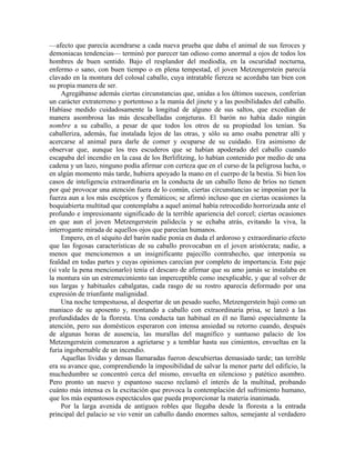 —afecto que parecía acendrarse a cada nueva prueba que daba el animal de sus feroces y
demoniacas tendencias— terminó por parecer tan odioso como anormal a ojos de todos los
hombres de buen sentido. Bajo el resplandor del mediodía, en la oscuridad nocturna,
enfermo o sano, con buen tiempo o en plena tempestad, el joven Metzengerstein parecía
clavado en la montura del colosal caballo, cuya intratable fiereza se acordaba tan bien con
su propia manera de ser.
Agregábanse además ciertas circunstancias que, unidas a los últimos sucesos, conferían
un carácter extraterreno y portentoso a la manía del jinete y a las posibilidades del caballo.
Habíase medido cuidadosamente la longitud de alguno de sus saltos, que excedían de
manera asombrosa las más descabelladas conjeturas. El barón no había dado ningún
nombre a su caballo, a pesar de que todos los otros de su propiedad los tenían. Su
caballeriza, además, fue instalada lejos de las otras, y sólo su amo osaba penetrar allí y
acercarse al animal para darle de comer y ocuparse de su cuidado. Era asimismo de
observar que, aunque los tres escuderos que se habían apoderado del caballo cuando
escapaba del incendio en la casa de los Berlifitzing, lo habían contenido por medio de una
cadena y un lazo, ninguno podía afirmar con certeza que en el curso de la peligrosa lucha, o
en algún momento más tarde, hubiera apoyado la mano en el cuerpo de la bestia. Si bien los
casos de inteligencia extraordinaria en la conducta de un caballo lleno de bríos no tienen
por qué provocar una atención fuera de lo común, ciertas circunstancias se imponían por la
fuerza aun a los más escépticos y flemáticos; se afirmó incluso que en ciertas ocasiones la
boquiabierta multitud que contemplaba a aquel animal había retrocedido horrorizada ante el
profundo e impresionante significado de la terrible apariencia del corcel; ciertas ocasiones
en que aun el joven Metzengerstein palidecía y se echaba atrás, evitando la viva, la
interrogante mirada de aquellos ojos que parecían humanos.
Empero, en el séquito del barón nadie ponía en duda el ardoroso y extraordinario efecto
que las fogosas características de su caballo provocaban en el joven aristócrata; nadie, a
menos que mencionemos a un insignificante pajecillo contrahecho, que interponía su
fealdad en todas partes y cuyas opiniones carecían por completo de importancia. Este paje
(si vale la pena mencionarlo) tenía el descaro de afirmar que su amo jamás se instalaba en
la montura sin un estremecimiento tan imperceptible como inexplicable, y que al volver de
sus largas y habituales cabalgatas, cada rasgo de su rostro aparecía deformado por una
expresión de triunfante malignidad.
Una noche tempestuosa, al despertar de un pesado sueño, Metzengerstein bajó como un
maniaco de su aposento y, montando a caballo con extraordinaria prisa, se lanzó a las
profundidades de la floresta. Una conducta tan habitual en él no llamó especialmente la
atención, pero sus domésticos esperaron con intensa ansiedad su retorno cuando, después
de algunas horas de ausencia, las murallas del magnífico y suntuoso palacio de los
Metzengerstein comenzaron a agrietarse y a temblar hasta sus cimientos, envueltas en la
furia ingobernable de un incendio.
Aquellas lívidas y densas llamaradas fueron descubiertas demasiado tarde; tan terrible
era su avance que, comprendiendo la imposibilidad de salvar la menor parte del edificio, la
muchedumbre se concentró cerca del mismo, envuelta en silencioso y patético asombro.
Pero pronto un nuevo y espantoso suceso reclamó el interés de la multitud, probando
cuánto más intensa es la excitación que provoca la contemplación del sufrimiento humano,
que los más espantosos espectáculos que pueda proporcionar la materia inanimada.
Por la larga avenida de antiguos robles que llegaba desde la floresta a la entrada
principal del palacio se vio venir un caballo dando enormes saltos, semejante al verdadero
 