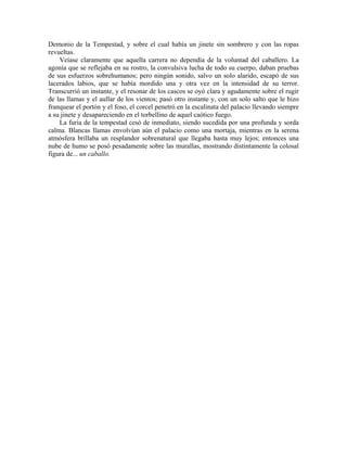 Demonio de la Tempestad, y sobre el cual había un jinete sin sombrero y con las ropas
revueltas.
Veíase claramente que aquella carrera no dependía de la voluntad del caballero. La
agonía que se reflejaba en su rostro, la convulsiva lucha de todo su cuerpo, daban pruebas
de sus esfuerzos sobrehumanos; pero ningún sonido, salvo un solo alarido, escapó de sus
lacerados labios, que se había mordido una y otra vez en la intensidad de su terror.
Transcurrió un instante, y el resonar de los cascos se oyó clara y agudamente sobre el rugir
de las llamas y el aullar de los vientos; pasó otro instante y, con un solo salto que le hizo
franquear el portón y el foso, el corcel penetró en la escalinata del palacio llevando siempre
a su jinete y desapareciendo en el torbellino de aquel caótico fuego.
La furia de la tempestad cesó de inmediato, siendo sucedida por una profunda y sorda
calma. Blancas llamas envolvían aún el palacio como una mortaja, mientras en la serena
atmósfera brillaba un resplandor sobrenatural que llegaba hasta muy lejos; entonces una
nube de humo se posó pesadamente sobre las murallas, mostrando distintamente la colosal
figura de... un caballo.
 
