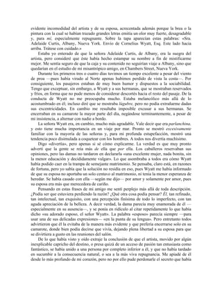 evidente incomodidad del artista y de su esposa, acrecentada además porque la brea o la
pintura con la cual se habían trazado grandes letras emitía un olor muy fuerte, desagradable
y, para mí, especialmente repugnante. Sobre la tapa aparecían estas palabras: «Sra.
Adelaide Curtis, Albany, Nueva York. Envío de Cornelius Wyatt, Esq. Este lado hacia
arriba. Trátese con cuidado.»
Estaba yo enterado de que la señora Adelaide Curtis, de Albany, era la suegra del
artista, pero consideré que éste había hecho estampar su nombre a fin de mistificarme
mejor. Me sentía seguro de que la caja y su contenido no seguirían viaje a Albany, sino que
quedarían en el estudio de mi misantrópico amigo, en Chambers Street, Nueva York.
Durante los primeros tres o cuatro días tuvimos un tiempo excelente a pesar del viento
de proa —pues había virado al Norte apenas hubimos perdido de vista la costa—. Por
consiguiente, los pasajeros estaban de muy buen humor y dispuestos a la sociabilidad.
Tengo que exceptuar, sin embargo, a Wyatt y a sus hermanas, que se mostraban reservados
y fríos, en forma que no pude menos de considerar descortés hacia el resto del pasaje. De la
conducta de Wyatt no me preocupaba mucho. Estaba melancólico más allá de lo
acostumbrado en él; incluso diré que se mostraba lúgubre, pero no podía extrañarme dadas
sus excentricidades. En cambio me resultaba imposible excusar a sus hermanas. Se
encerraban en su camarote la mayor parte del día, negándose terminantemente, a pesar de
mi insistencia, a alternar con nadie a bordo.
La señora Wyatt era, en cambio, mucho más agradable. Vale decir que era parlanchina,
y esto tiene mucha importancia en un viaje por mar. Pronto se mostró excesivamente
familiar con la mayoría de las señoras y, para mi profunda estupefacción, mostró una
tendencia poco disimulada a coquetear con los hombres. A todos nos divertía muchísimo.
Digo «divertía», pero apenas si sé cómo explicarme. La verdad es que muy pronto
advertí que la gente se reía más de ella que por ella. Los caballeros reservaban sus
opiniones, pero las damas no tardaron en declararla «una excelente mujer, nada bonita, sin
la menor educación y decididamente vulgar». Lo que asombraba a todos era cómo Wyatt
había podido caer en la trampa de semejante matrimonio. Se pensaba, claro está, en razones
de fortuna, pero yo sabía que la solución no residía en eso, pues Wyatt me había informado
de que su esposa no aportaba un solo centavo al matrimonio, ni tenía la menor esperanza de
heredar. Se había casado con ella —según me dijo— por amor y solamente por amor, pues
su esposa era más que merecedora de cariño.
Pensando en estas frases de mi amigo me sentí perplejo más allá de toda descripción.
¿Podía ser que estuviera perdiendo la razón? ¿Qué otra cosa podía pensar? Él, tan refinado,
tan intelectual, tan exquisito, con una percepción finísima de todo lo imperfecto, con tan
aguda apreciación de la belleza. A decir verdad, la dama parecía muy enamorada de él —
especialmente en su ausencia—, y se ponía en ridículo al citar repetidamente lo que había
dicho «su adorado esposo, el señor Wyatt». La palabra «esposo» parecía siempre —para
usar una de sus delicadas expresiones— «en la punta de su lengua». Pero entretanto todos
advirtieron que él la evitaba de la manera más evidente y que prefería encerrarse solo en su
camarote, donde bien podía decirse que vivía, dejando plena libertad a su esposa para que
se divirtiera a gusto en las reuniones del salón.
De lo que había visto y oído extraje la conclusión de que el artista, movido por algún
inexplicable capricho del destino, o presa quizá de un acceso de pasión tan entusiasta como
fantástico, se había unido a una persona por completo inferior a él, y que no había tardado
en sucumbir a la consecuencia natural, o sea a la más viva repugnancia. Me apiadé de él
desde lo más profundo de mi corazón, pero no por ello pude perdonarle el secreto que había
 